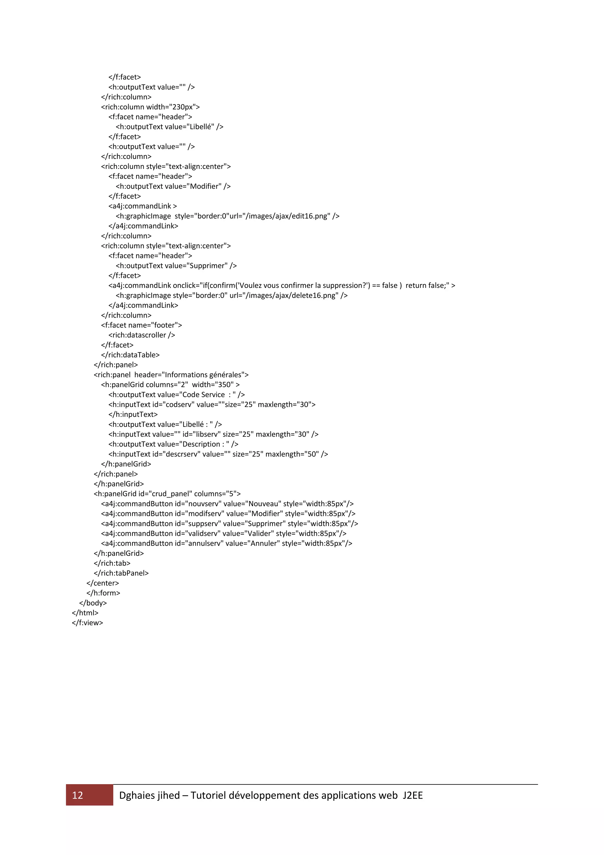 </f:facet>
            <h:outputText value="" />
         </rich:column>
         <rich:column width="230px">
            <f:facet name="header">
              <h:outputText value="Libellé" />
            </f:facet>
            <h:outputText value="" />
         </rich:column>
         <rich:column style="text-align:center">
            <f:facet name="header">
              <h:outputText value="Modifier" />
            </f:facet>
            <a4j:commandLink >
              <h:graphicImage style="border:0"url="/images/ajax/edit16.png" />
            </a4j:commandLink>
         </rich:column>
         <rich:column style="text-align:center">
            <f:facet name="header">
              <h:outputText value="Supprimer" />
            </f:facet>
            <a4j:commandLink onclick="if(confirm('Voulez vous confirmer la suppression?') == false ) return false;" >
              <h:graphicImage style="border:0" url="/images/ajax/delete16.png" />
            </a4j:commandLink>
         </rich:column>
         <f:facet name="footer">
            <rich:datascroller />
         </f:facet>
         </rich:dataTable>
       </rich:panel>
       <rich:panel header="Informations générales">
         <h:panelGrid columns="2" width="350" >
            <h:outputText value="Code Service : " />
            <h:inputText id="codserv" value=""size="25" maxlength="30">
            </h:inputText>
            <h:outputText value="Libellé : " />
            <h:inputText value="" id="libserv" size="25" maxlength="30" />
            <h:outputText value="Description : " />
            <h:inputText id="descrserv" value="" size="25" maxlength="50" />
         </h:panelGrid>
       </rich:panel>
       </h:panelGrid>
       <h:panelGrid id="crud_panel" columns="5">
         <a4j:commandButton id="nouvserv" value="Nouveau" style="width:85px"/>
         <a4j:commandButton id="modifserv" value="Modifier" style="width:85px"/>
         <a4j:commandButton id="suppserv" value="Supprimer" style="width:85px"/>
         <a4j:commandButton id="validserv" value="Valider" style="width:85px"/>
         <a4j:commandButton id="annulserv" value="Annuler" style="width:85px"/>
       </h:panelGrid>
       </rich:tab>
       </rich:tabPanel>
     </center>
     </h:form>
  </body>
</html>
</f:view>




12            Dghaies jihed – Tutoriel développement des applications web J2EE
 