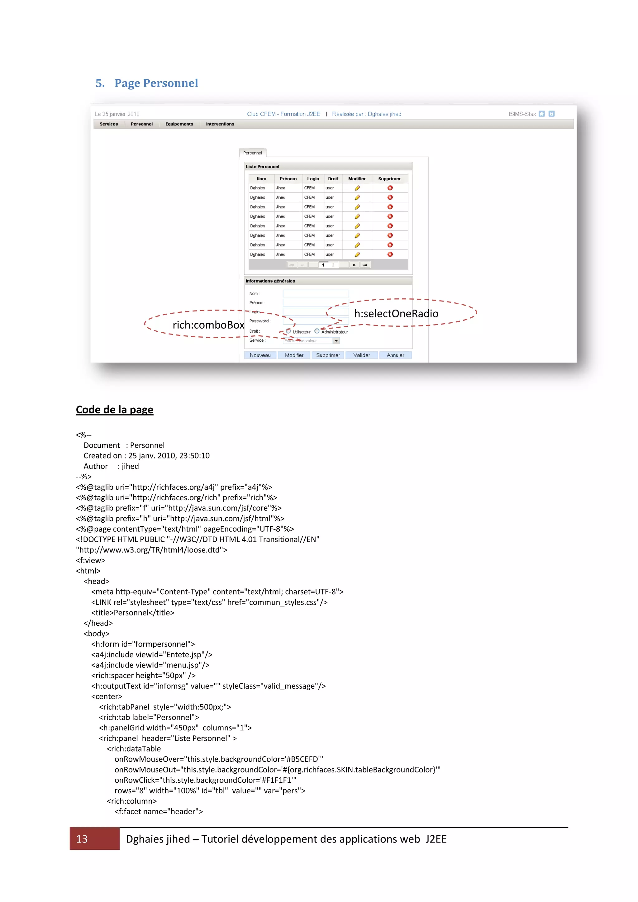 5. Page Personnel




                                                                           h:selectOneRadio
                          rich:comboBox




Code de la page

<%--
  Document : Personnel
  Created on : 25 janv. 2010, 23:50:10
  Author : jihed
--%>
<%@taglib uri="http://richfaces.org/a4j" prefix="a4j"%>
<%@taglib uri="http://richfaces.org/rich" prefix="rich"%>
<%@taglib prefix="f" uri="http://java.sun.com/jsf/core"%>
<%@taglib prefix="h" uri="http://java.sun.com/jsf/html"%>
<%@page contentType="text/html" pageEncoding="UTF-8"%>
<!DOCTYPE HTML PUBLIC "-//W3C//DTD HTML 4.01 Transitional//EN"
"http://www.w3.org/TR/html4/loose.dtd">
<f:view>
<html>
  <head>
     <meta http-equiv="Content-Type" content="text/html; charset=UTF-8">
     <LINK rel="stylesheet" type="text/css" href="commun_styles.css"/>
     <title>Personnel</title>
  </head>
  <body>
     <h:form id="formpersonnel">
     <a4j:include viewId="Entete.jsp"/>
     <a4j:include viewId="menu.jsp"/>
     <rich:spacer height="50px" />
     <h:outputText id="infomsg" value="" styleClass="valid_message"/>
     <center>
       <rich:tabPanel style="width:500px;">
       <rich:tab label="Personnel">
       <h:panelGrid width="450px" columns="1">
       <rich:panel header="Liste Personnel" >
          <rich:dataTable
            onRowMouseOver="this.style.backgroundColor='#B5CEFD'"
            onRowMouseOut="this.style.backgroundColor='#{org.richfaces.SKIN.tableBackgroundColor}'"
            onRowClick="this.style.backgroundColor='#F1F1F1'"
            rows="8" width="100%" id="tbl" value="" var="pers">
          <rich:column>
            <f:facet name="header">


13           Dghaies jihed – Tutoriel développement des applications web J2EE
 
