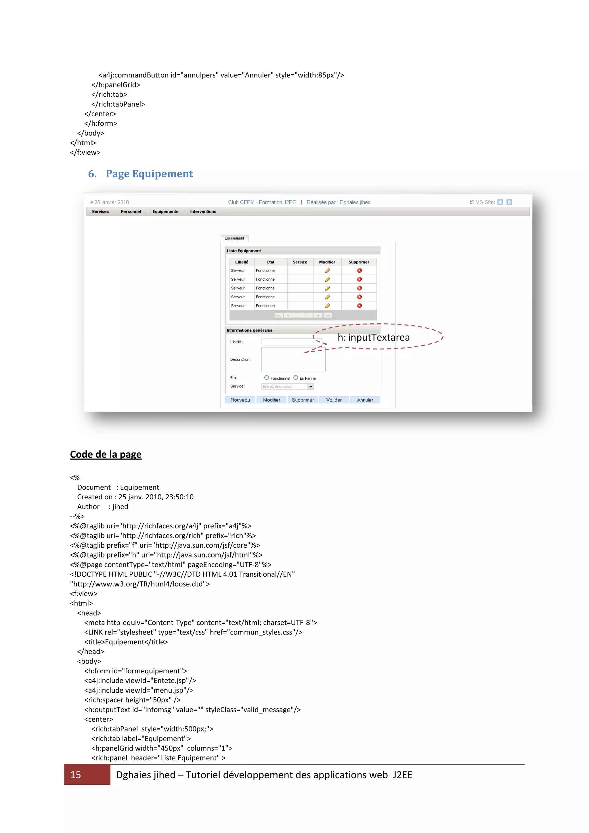 <a4j:commandButton id="annulpers" value="Annuler" style="width:85px"/>
       </h:panelGrid>
       </rich:tab>
       </rich:tabPanel>
     </center>
     </h:form>
  </body>
</html>
</f:view>

     6. Page Equipement




                                                                             h: inputTextarea




Code de la page

<%--
  Document : Equipement
  Created on : 25 janv. 2010, 23:50:10
  Author : jihed
--%>
<%@taglib uri="http://richfaces.org/a4j" prefix="a4j"%>
<%@taglib uri="http://richfaces.org/rich" prefix="rich"%>
<%@taglib prefix="f" uri="http://java.sun.com/jsf/core"%>
<%@taglib prefix="h" uri="http://java.sun.com/jsf/html"%>
<%@page contentType="text/html" pageEncoding="UTF-8"%>
<!DOCTYPE HTML PUBLIC "-//W3C//DTD HTML 4.01 Transitional//EN"
"http://www.w3.org/TR/html4/loose.dtd">
<f:view>
<html>
  <head>
     <meta http-equiv="Content-Type" content="text/html; charset=UTF-8">
     <LINK rel="stylesheet" type="text/css" href="commun_styles.css"/>
     <title>Equipement</title>
  </head>
  <body>
     <h:form id="formequipement">
     <a4j:include viewId="Entete.jsp"/>
     <a4j:include viewId="menu.jsp"/>
     <rich:spacer height="50px" />
     <h:outputText id="infomsg" value="" styleClass="valid_message"/>
     <center>
       <rich:tabPanel style="width:500px;">
       <rich:tab label="Equipement">
       <h:panelGrid width="450px" columns="1">
       <rich:panel header="Liste Equipement" >

15           Dghaies jihed – Tutoriel développement des applications web J2EE
 