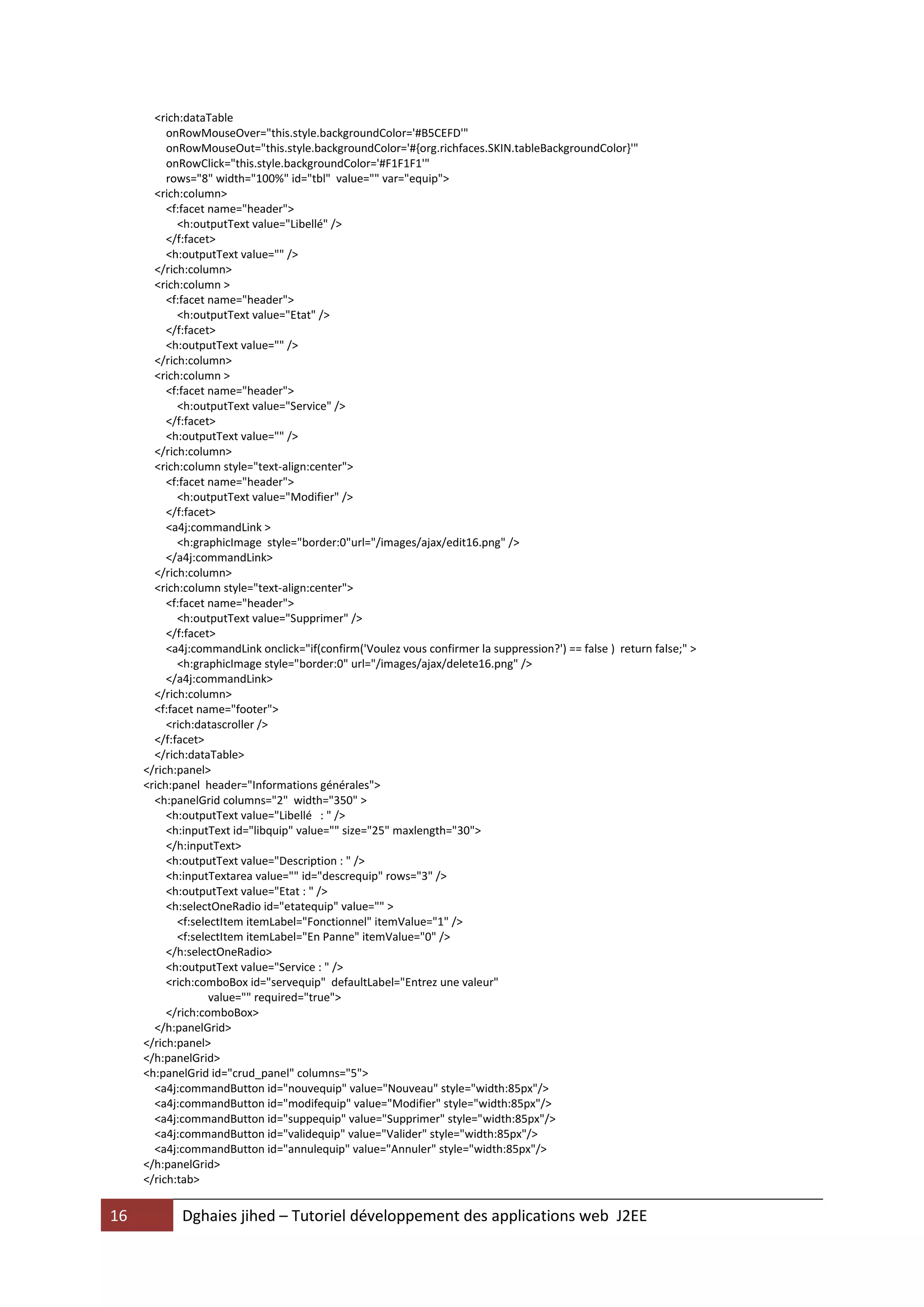 <rich:dataTable
          onRowMouseOver="this.style.backgroundColor='#B5CEFD'"
          onRowMouseOut="this.style.backgroundColor='#{org.richfaces.SKIN.tableBackgroundColor}'"
          onRowClick="this.style.backgroundColor='#F1F1F1'"
          rows="8" width="100%" id="tbl" value="" var="equip">
       <rich:column>
          <f:facet name="header">
            <h:outputText value="Libellé" />
          </f:facet>
          <h:outputText value="" />
       </rich:column>
       <rich:column >
          <f:facet name="header">
            <h:outputText value="Etat" />
          </f:facet>
          <h:outputText value="" />
       </rich:column>
       <rich:column >
          <f:facet name="header">
            <h:outputText value="Service" />
          </f:facet>
          <h:outputText value="" />
       </rich:column>
       <rich:column style="text-align:center">
          <f:facet name="header">
            <h:outputText value="Modifier" />
          </f:facet>
          <a4j:commandLink >
            <h:graphicImage style="border:0"url="/images/ajax/edit16.png" />
          </a4j:commandLink>
       </rich:column>
       <rich:column style="text-align:center">
          <f:facet name="header">
            <h:outputText value="Supprimer" />
          </f:facet>
          <a4j:commandLink onclick="if(confirm('Voulez vous confirmer la suppression?') == false ) return false;" >
            <h:graphicImage style="border:0" url="/images/ajax/delete16.png" />
          </a4j:commandLink>
       </rich:column>
       <f:facet name="footer">
          <rich:datascroller />
       </f:facet>
       </rich:dataTable>
     </rich:panel>
     <rich:panel header="Informations générales">
       <h:panelGrid columns="2" width="350" >
          <h:outputText value="Libellé : " />
          <h:inputText id="libquip" value="" size="25" maxlength="30">
          </h:inputText>
          <h:outputText value="Description : " />
          <h:inputTextarea value="" id="descrequip" rows="3" />
          <h:outputText value="Etat : " />
          <h:selectOneRadio id="etatequip" value="" >
            <f:selectItem itemLabel="Fonctionnel" itemValue="1" />
            <f:selectItem itemLabel="En Panne" itemValue="0" />
          </h:selectOneRadio>
          <h:outputText value="Service : " />
          <rich:comboBox id="servequip" defaultLabel="Entrez une valeur"
                   value="" required="true">
          </rich:comboBox>
       </h:panelGrid>
     </rich:panel>
     </h:panelGrid>
     <h:panelGrid id="crud_panel" columns="5">
       <a4j:commandButton id="nouvequip" value="Nouveau" style="width:85px"/>
       <a4j:commandButton id="modifequip" value="Modifier" style="width:85px"/>
       <a4j:commandButton id="suppequip" value="Supprimer" style="width:85px"/>
       <a4j:commandButton id="validequip" value="Valider" style="width:85px"/>
       <a4j:commandButton id="annulequip" value="Annuler" style="width:85px"/>
     </h:panelGrid>
     </rich:tab>


16          Dghaies jihed – Tutoriel développement des applications web J2EE
 
