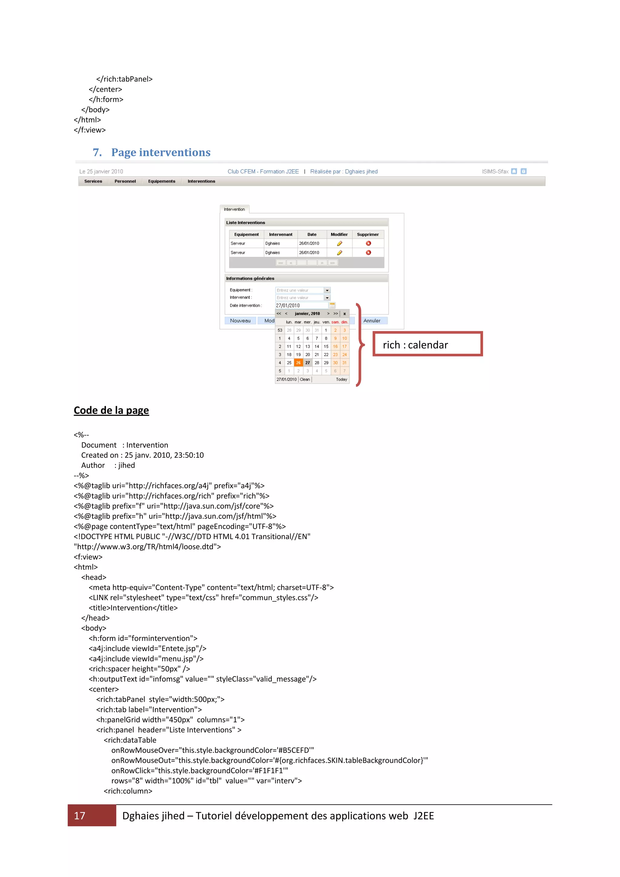 </rich:tabPanel>
     </center>
     </h:form>
  </body>
</html>
</f:view>

     7. Page interventions




                                                                                      rich : calendar




Code de la page

<%--
  Document : Intervention
  Created on : 25 janv. 2010, 23:50:10
  Author : jihed
--%>
<%@taglib uri="http://richfaces.org/a4j" prefix="a4j"%>
<%@taglib uri="http://richfaces.org/rich" prefix="rich"%>
<%@taglib prefix="f" uri="http://java.sun.com/jsf/core"%>
<%@taglib prefix="h" uri="http://java.sun.com/jsf/html"%>
<%@page contentType="text/html" pageEncoding="UTF-8"%>
<!DOCTYPE HTML PUBLIC "-//W3C//DTD HTML 4.01 Transitional//EN"
"http://www.w3.org/TR/html4/loose.dtd">
<f:view>
<html>
  <head>
     <meta http-equiv="Content-Type" content="text/html; charset=UTF-8">
     <LINK rel="stylesheet" type="text/css" href="commun_styles.css"/>
     <title>Intervention</title>
  </head>
  <body>
     <h:form id="formintervention">
     <a4j:include viewId="Entete.jsp"/>
     <a4j:include viewId="menu.jsp"/>
     <rich:spacer height="50px" />
     <h:outputText id="infomsg" value="" styleClass="valid_message"/>
     <center>
       <rich:tabPanel style="width:500px;">
       <rich:tab label="Intervention">
       <h:panelGrid width="450px" columns="1">
       <rich:panel header="Liste Interventions" >
          <rich:dataTable
            onRowMouseOver="this.style.backgroundColor='#B5CEFD'"
            onRowMouseOut="this.style.backgroundColor='#{org.richfaces.SKIN.tableBackgroundColor}'"
            onRowClick="this.style.backgroundColor='#F1F1F1'"
            rows="8" width="100%" id="tbl" value="" var="interv">
          <rich:column>


17            Dghaies jihed – Tutoriel développement des applications web J2EE
 