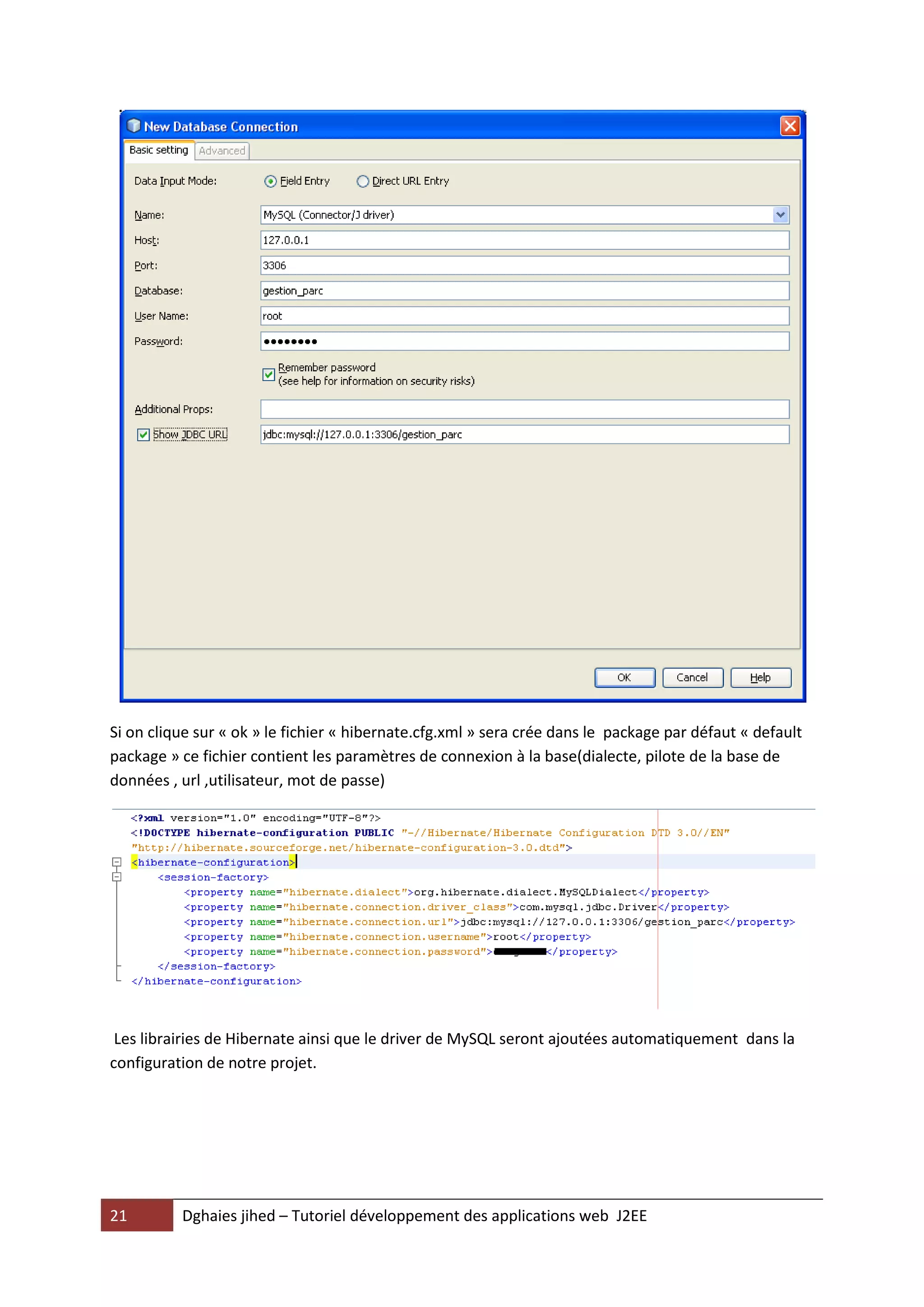 Si on clique sur « ok » le fichier « hibernate.cfg.xml » sera crée dans le package par défaut « default
package » ce fichier contient les paramètres de connexion à la base(dialecte, pilote de la base de
données , url ,utilisateur, mot de passe)




 Les librairies de Hibernate ainsi que le driver de MySQL seront ajoutées automatiquement dans la
configuration de notre projet.




21        Dghaies jihed – Tutoriel développement des applications web J2EE
 