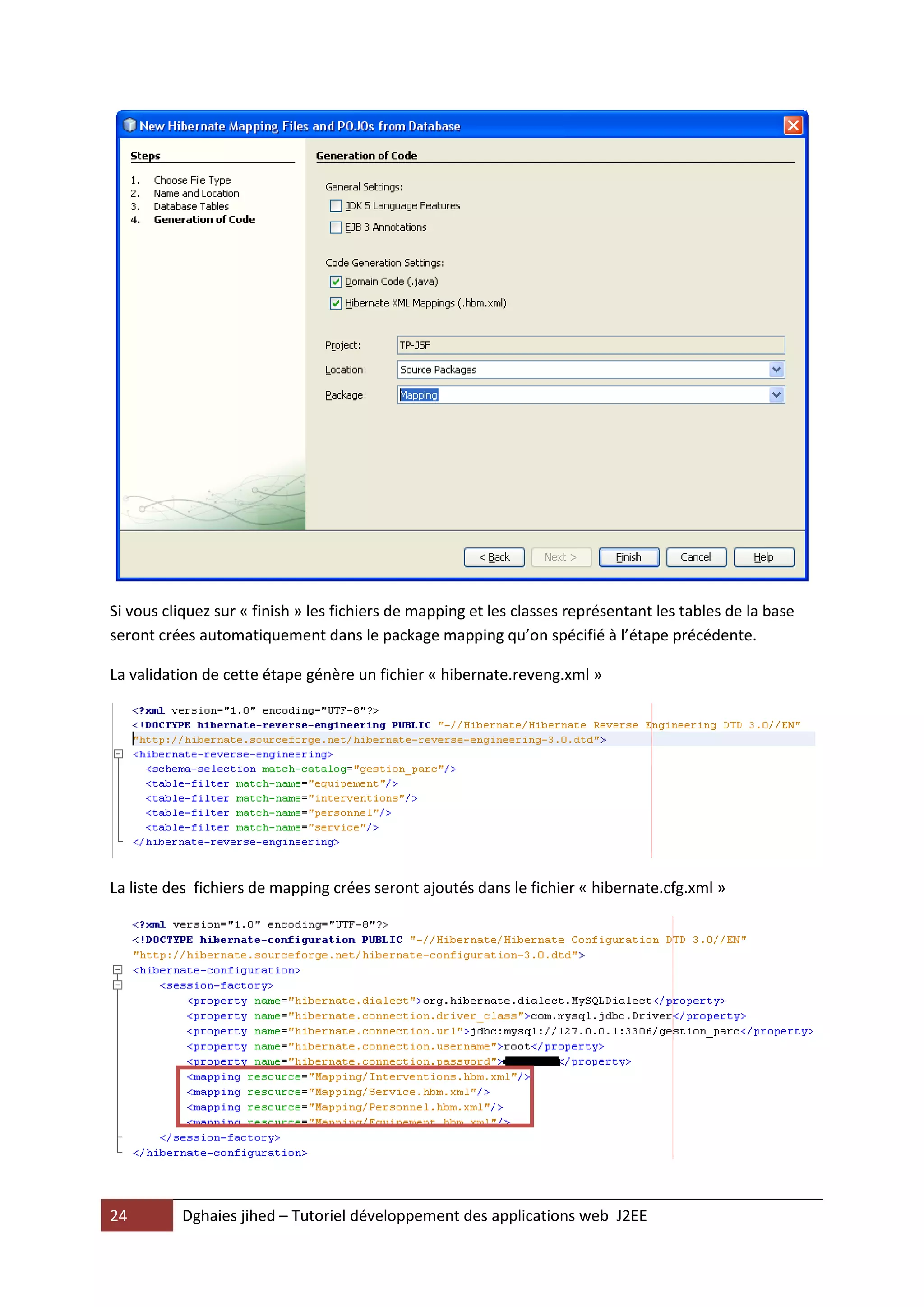 Si vous cliquez sur « finish » les fichiers de mapping et les classes représentant les tables de la base
seront crées automatiquement dans le package mapping qu’on spécifié à l’étape précédente.

La validation de cette étape génère un fichier « hibernate.reveng.xml »




La liste des fichiers de mapping crées seront ajoutés dans le fichier « hibernate.cfg.xml »




24        Dghaies jihed – Tutoriel développement des applications web J2EE
 