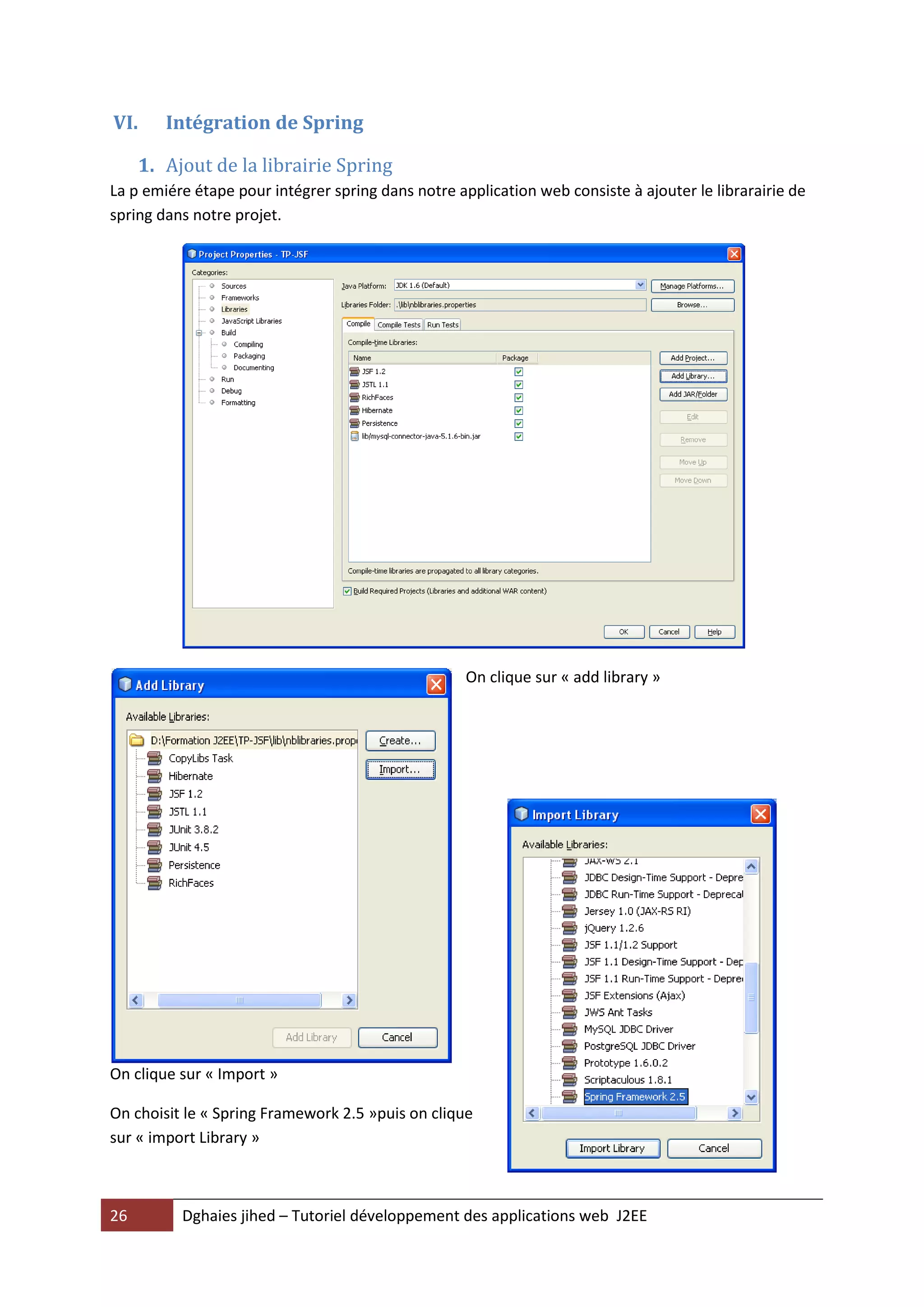 VI.     Intégration de Spring

     1. Ajout de la librairie Spring
La p emiére étape pour intégrer spring dans notre application web consiste à ajouter le librarairie de
spring dans notre projet.




                                                    On clique sur « add library »




On clique sur « Import »

On choisit le « Spring Framework 2.5 »puis on clique
sur « import Library »



26        Dghaies jihed – Tutoriel développement des applications web J2EE
 