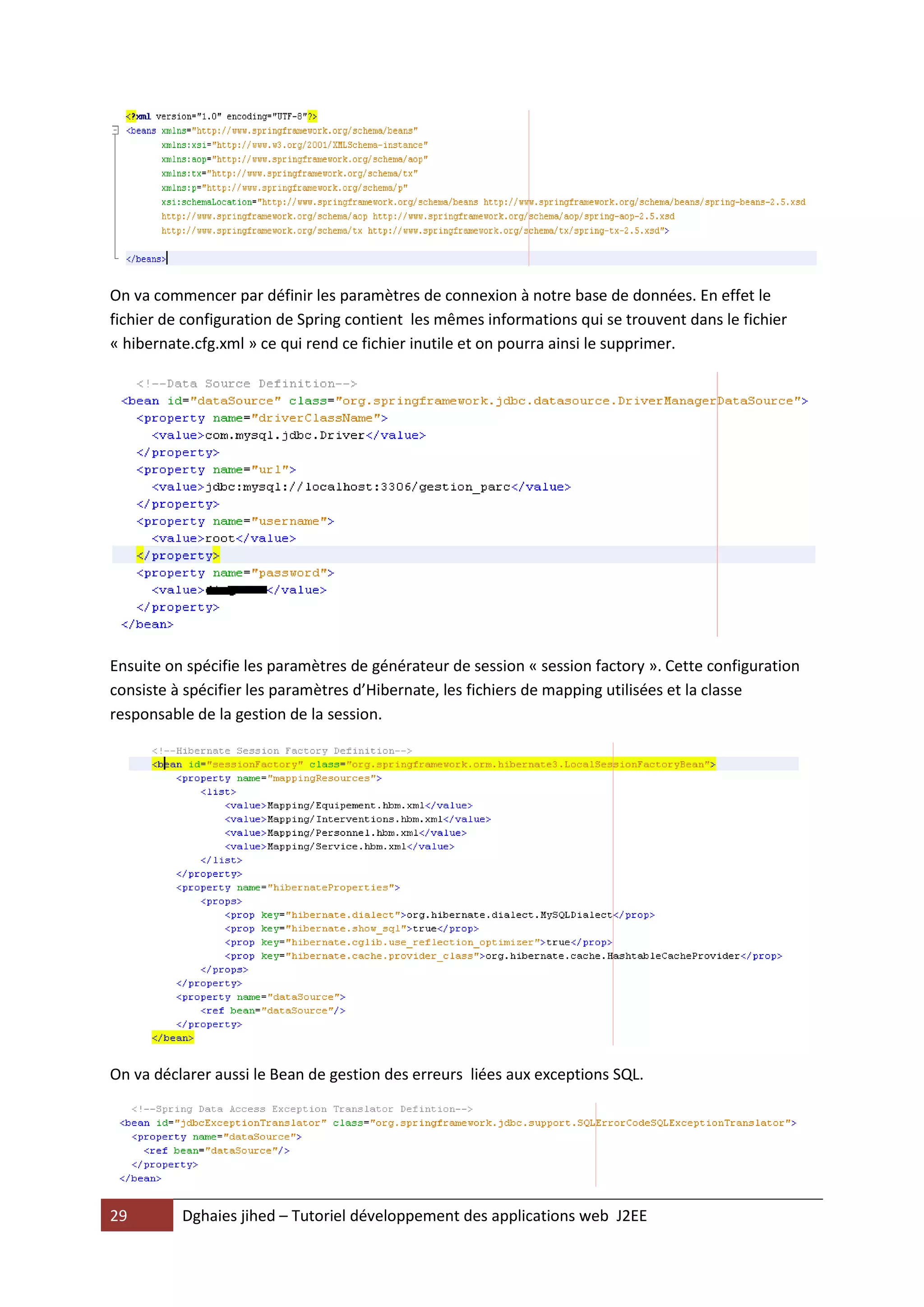 On va commencer par définir les paramètres de connexion à notre base de données. En effet le
fichier de configuration de Spring contient les mêmes informations qui se trouvent dans le fichier
« hibernate.cfg.xml » ce qui rend ce fichier inutile et on pourra ainsi le supprimer.




Ensuite on spécifie les paramètres de générateur de session « session factory ». Cette configuration
consiste à spécifier les paramètres d’Hibernate, les fichiers de mapping utilisées et la classe
responsable de la gestion de la session.




On va déclarer aussi le Bean de gestion des erreurs liées aux exceptions SQL.




29        Dghaies jihed – Tutoriel développement des applications web J2EE
 