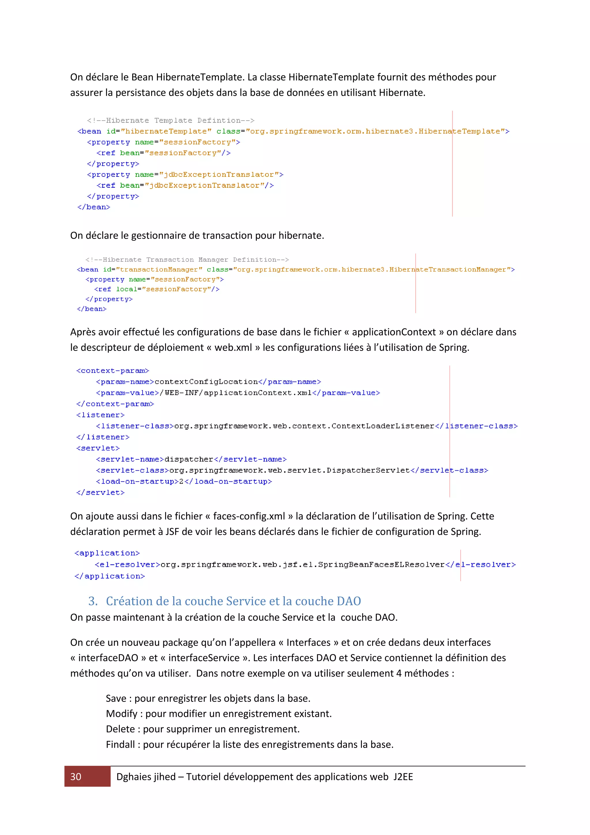 On déclare le Bean HibernateTemplate. La classe HibernateTemplate fournit des méthodes pour
assurer la persistance des objets dans la base de données en utilisant Hibernate.




On déclare le gestionnaire de transaction pour hibernate.




Après avoir effectué les configurations de base dans le fichier « applicationContext » on déclare dans
le descripteur de déploiement « web.xml » les configurations liées à l’utilisation de Spring.




On ajoute aussi dans le fichier « faces-config.xml » la déclaration de l’utilisation de Spring. Cette
déclaration permet à JSF de voir les beans déclarés dans le fichier de configuration de Spring.




     3. Création de la couche Service et la couche DAO
On passe maintenant à la création de la couche Service et la couche DAO.

On crée un nouveau package qu’on l’appellera « Interfaces » et on crée dedans deux interfaces
« interfaceDAO » et « interfaceService ». Les interfaces DAO et Service contiennet la définition des
méthodes qu’on va utiliser. Dans notre exemple on va utiliser seulement 4 méthodes :

        Save : pour enregistrer les objets dans la base.
        Modify : pour modifier un enregistrement existant.
        Delete : pour supprimer un enregistrement.
        Findall : pour récupérer la liste des enregistrements dans la base.

30        Dghaies jihed – Tutoriel développement des applications web J2EE
 