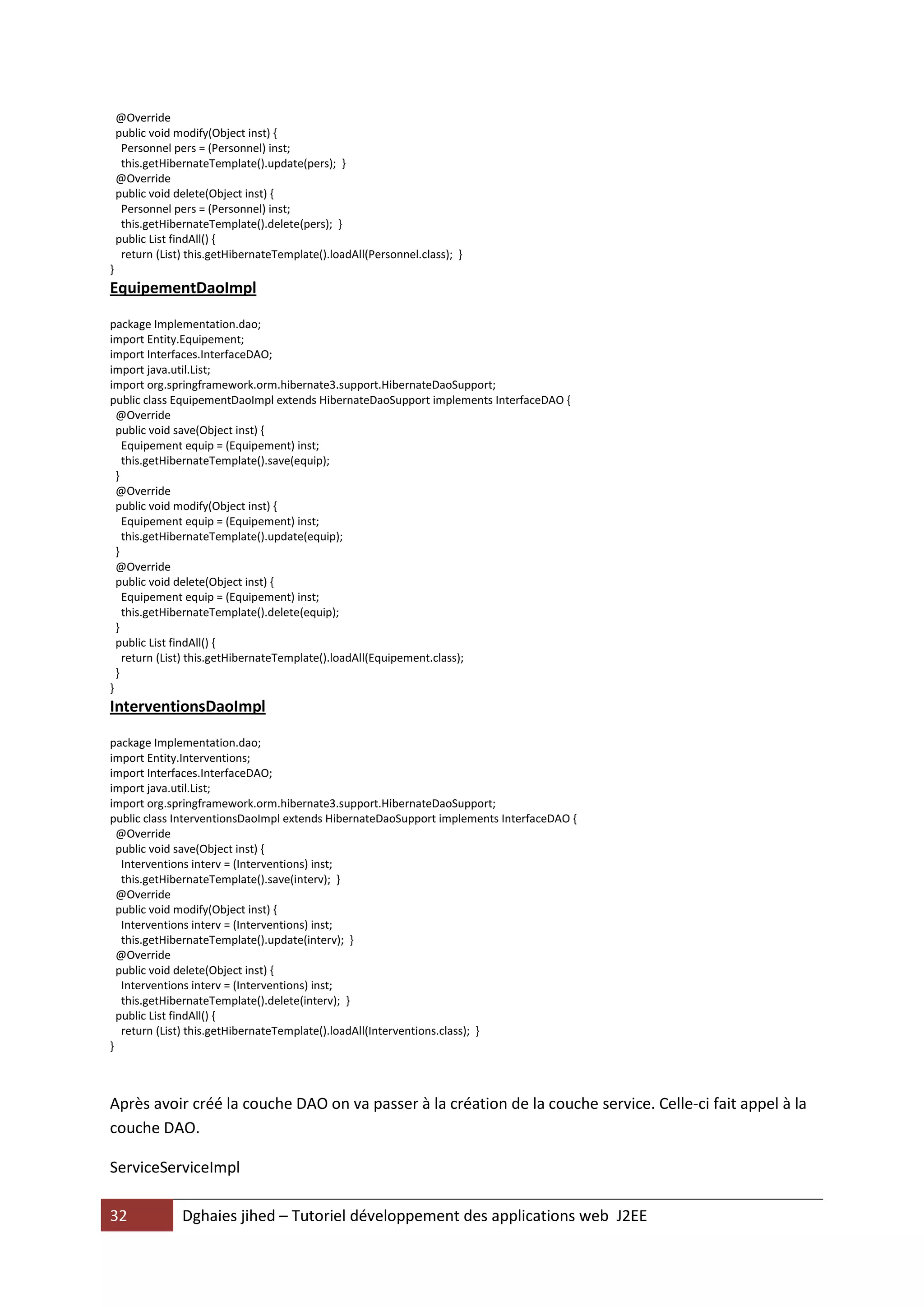 @Override
    public void modify(Object inst) {
     Personnel pers = (Personnel) inst;
     this.getHibernateTemplate().update(pers); }
    @Override
    public void delete(Object inst) {
     Personnel pers = (Personnel) inst;
     this.getHibernateTemplate().delete(pers); }
    public List findAll() {
     return (List) this.getHibernateTemplate().loadAll(Personnel.class); }
}
EquipementDaoImpl

package Implementation.dao;
import Entity.Equipement;
import Interfaces.InterfaceDAO;
import java.util.List;
import org.springframework.orm.hibernate3.support.HibernateDaoSupport;
public class EquipementDaoImpl extends HibernateDaoSupport implements InterfaceDAO {
  @Override
  public void save(Object inst) {
    Equipement equip = (Equipement) inst;
    this.getHibernateTemplate().save(equip);
  }
  @Override
  public void modify(Object inst) {
    Equipement equip = (Equipement) inst;
    this.getHibernateTemplate().update(equip);
  }
  @Override
  public void delete(Object inst) {
    Equipement equip = (Equipement) inst;
    this.getHibernateTemplate().delete(equip);
  }
  public List findAll() {
    return (List) this.getHibernateTemplate().loadAll(Equipement.class);
  }
}
InterventionsDaoImpl

package Implementation.dao;
import Entity.Interventions;
import Interfaces.InterfaceDAO;
import java.util.List;
import org.springframework.orm.hibernate3.support.HibernateDaoSupport;
public class InterventionsDaoImpl extends HibernateDaoSupport implements InterfaceDAO {
  @Override
  public void save(Object inst) {
   Interventions interv = (Interventions) inst;
   this.getHibernateTemplate().save(interv); }
  @Override
  public void modify(Object inst) {
   Interventions interv = (Interventions) inst;
   this.getHibernateTemplate().update(interv); }
  @Override
  public void delete(Object inst) {
   Interventions interv = (Interventions) inst;
   this.getHibernateTemplate().delete(interv); }
  public List findAll() {
   return (List) this.getHibernateTemplate().loadAll(Interventions.class); }
}



Après avoir créé la couche DAO on va passer à la création de la couche service. Celle-ci fait appel à la
couche DAO.

ServiceServiceImpl

32               Dghaies jihed – Tutoriel développement des applications web J2EE
 