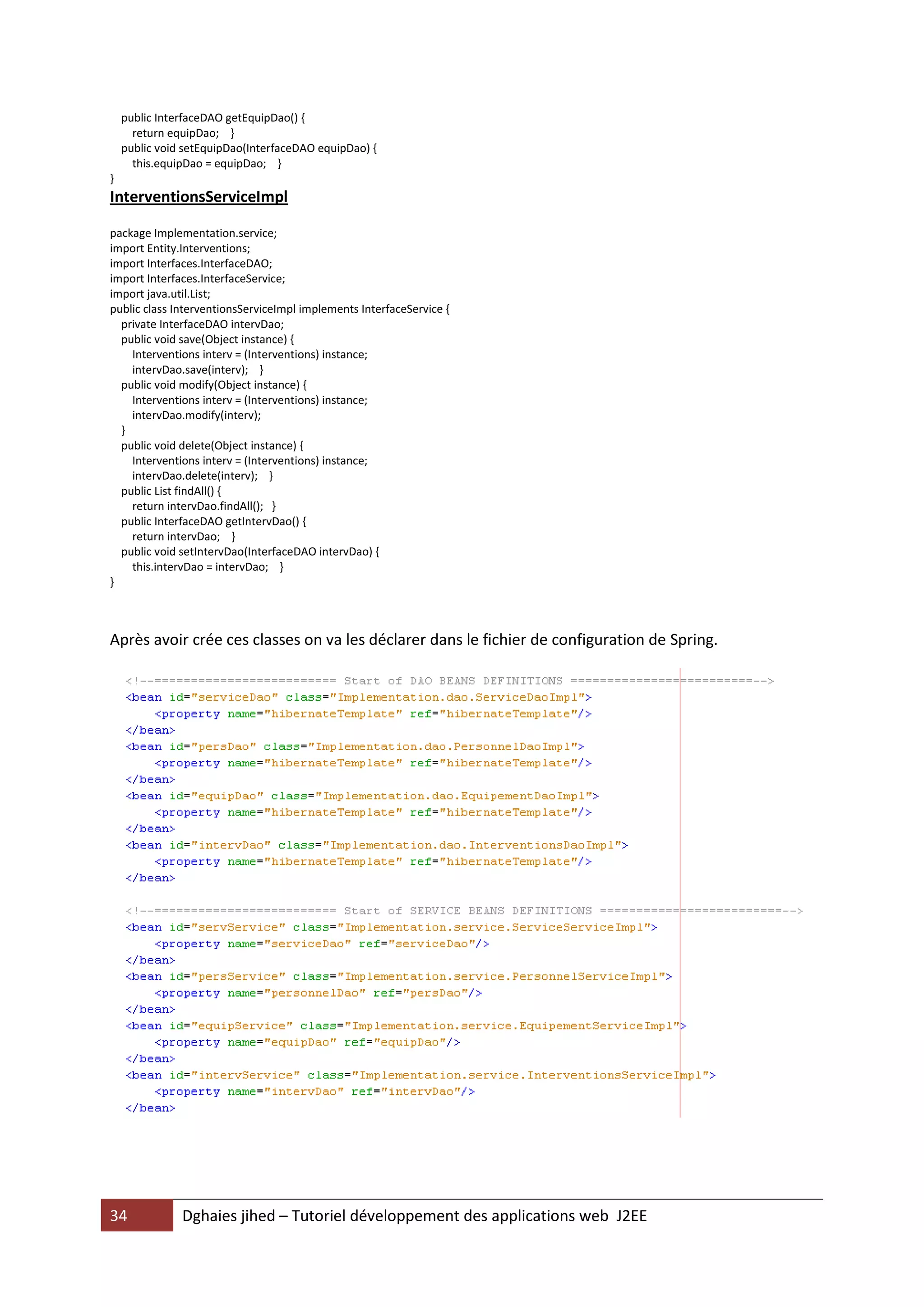 public InterfaceDAO getEquipDao() {
      return equipDao; }
    public void setEquipDao(InterfaceDAO equipDao) {
      this.equipDao = equipDao; }
}
InterventionsServiceImpl

package Implementation.service;
import Entity.Interventions;
import Interfaces.InterfaceDAO;
import Interfaces.InterfaceService;
import java.util.List;
public class InterventionsServiceImpl implements InterfaceService {
  private InterfaceDAO intervDao;
  public void save(Object instance) {
    Interventions interv = (Interventions) instance;
    intervDao.save(interv); }
  public void modify(Object instance) {
    Interventions interv = (Interventions) instance;
    intervDao.modify(interv);
  }
  public void delete(Object instance) {
    Interventions interv = (Interventions) instance;
    intervDao.delete(interv); }
  public List findAll() {
    return intervDao.findAll(); }
  public InterfaceDAO getIntervDao() {
    return intervDao; }
  public void setIntervDao(InterfaceDAO intervDao) {
    this.intervDao = intervDao; }
}



Après avoir crée ces classes on va les déclarer dans le fichier de configuration de Spring.




34             Dghaies jihed – Tutoriel développement des applications web J2EE
 