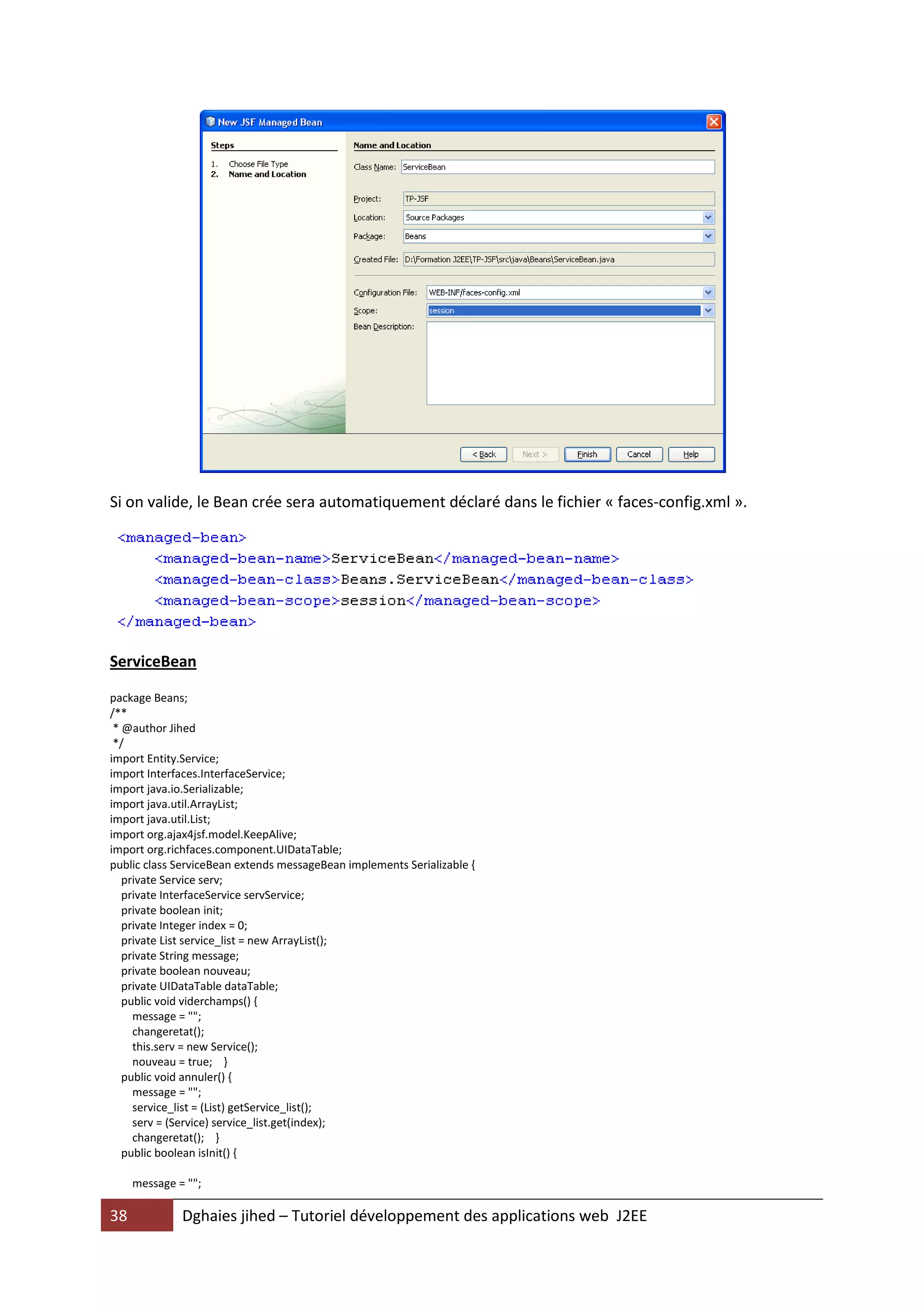 Si on valide, le Bean crée sera automatiquement déclaré dans le fichier « faces-config.xml ».




ServiceBean

package Beans;
/**
 * @author Jihed
 */
import Entity.Service;
import Interfaces.InterfaceService;
import java.io.Serializable;
import java.util.ArrayList;
import java.util.List;
import org.ajax4jsf.model.KeepAlive;
import org.richfaces.component.UIDataTable;
public class ServiceBean extends messageBean implements Serializable {
   private Service serv;
   private InterfaceService servService;
   private boolean init;
   private Integer index = 0;
   private List service_list = new ArrayList();
   private String message;
   private boolean nouveau;
   private UIDataTable dataTable;
   public void viderchamps() {
     message = "";
     changeretat();
     this.serv = new Service();
     nouveau = true; }
   public void annuler() {
     message = "";
     service_list = (List) getService_list();
     serv = (Service) service_list.get(index);
     changeretat(); }
   public boolean isInit() {

     message = "";

38            Dghaies jihed – Tutoriel développement des applications web J2EE
 