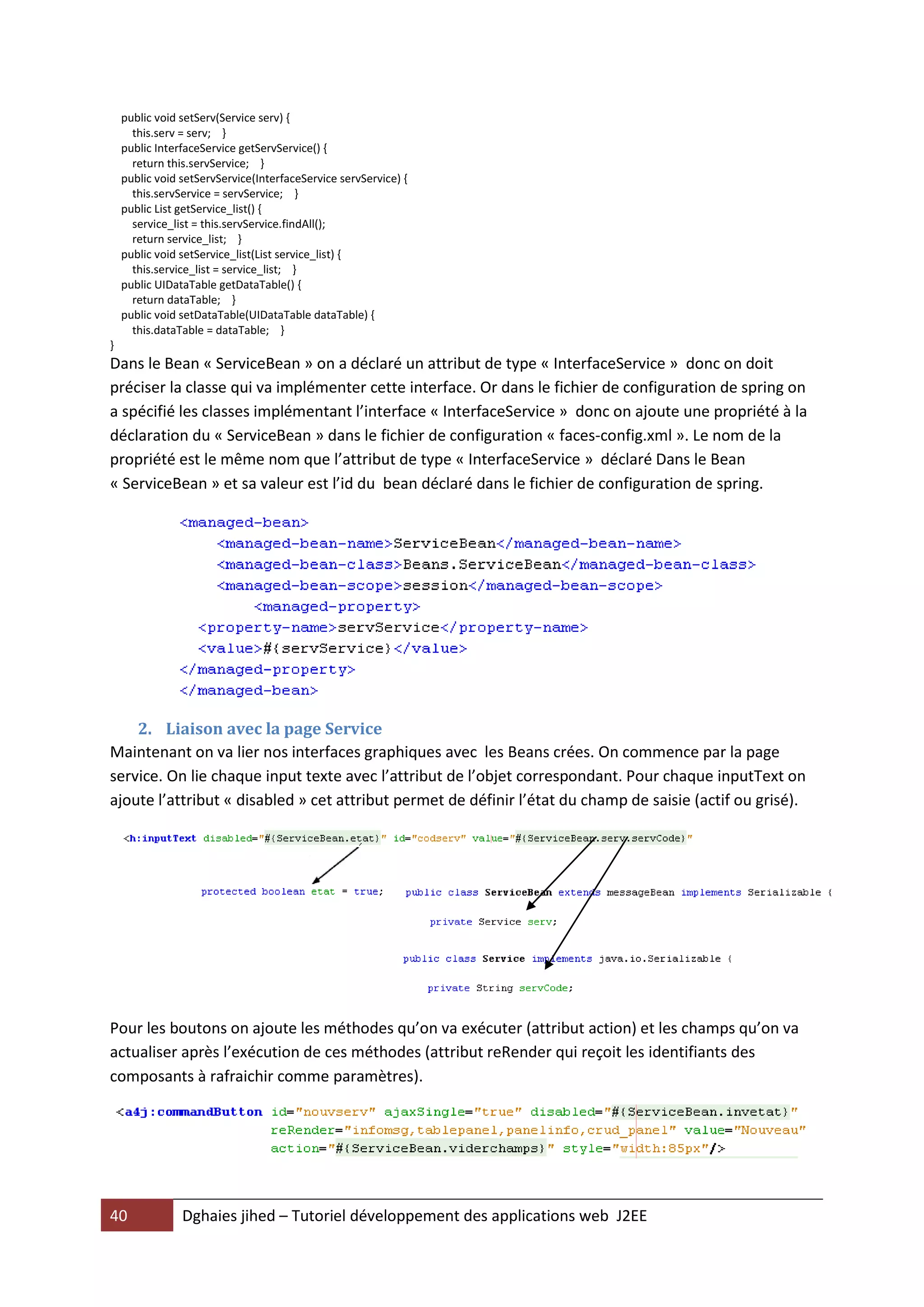 public void setServ(Service serv) {
      this.serv = serv; }
    public InterfaceService getServService() {
      return this.servService; }
    public void setServService(InterfaceService servService) {
      this.servService = servService; }
    public List getService_list() {
      service_list = this.servService.findAll();
      return service_list; }
    public void setService_list(List service_list) {
      this.service_list = service_list; }
    public UIDataTable getDataTable() {
      return dataTable; }
    public void setDataTable(UIDataTable dataTable) {
      this.dataTable = dataTable; }
}
Dans le Bean « ServiceBean » on a déclaré un attribut de type « InterfaceService » donc on doit
préciser la classe qui va implémenter cette interface. Or dans le fichier de configuration de spring on
a spécifié les classes implémentant l’interface « InterfaceService » donc on ajoute une propriété à la
déclaration du « ServiceBean » dans le fichier de configuration « faces-config.xml ». Le nom de la
propriété est le même nom que l’attribut de type « InterfaceService » déclaré Dans le Bean
« ServiceBean » et sa valeur est l’id du bean déclaré dans le fichier de configuration de spring.




    2. Liaison avec la page Service
Maintenant on va lier nos interfaces graphiques avec les Beans crées. On commence par la page
service. On lie chaque input texte avec l’attribut de l’objet correspondant. Pour chaque inputText on
ajoute l’attribut « disabled » cet attribut permet de définir l’état du champ de saisie (actif ou grisé).




Pour les boutons on ajoute les méthodes qu’on va exécuter (attribut action) et les champs qu’on va
actualiser après l’exécution de ces méthodes (attribut reRender qui reçoit les identifiants des
composants à rafraichir comme paramètres).




40              Dghaies jihed – Tutoriel développement des applications web J2EE
 