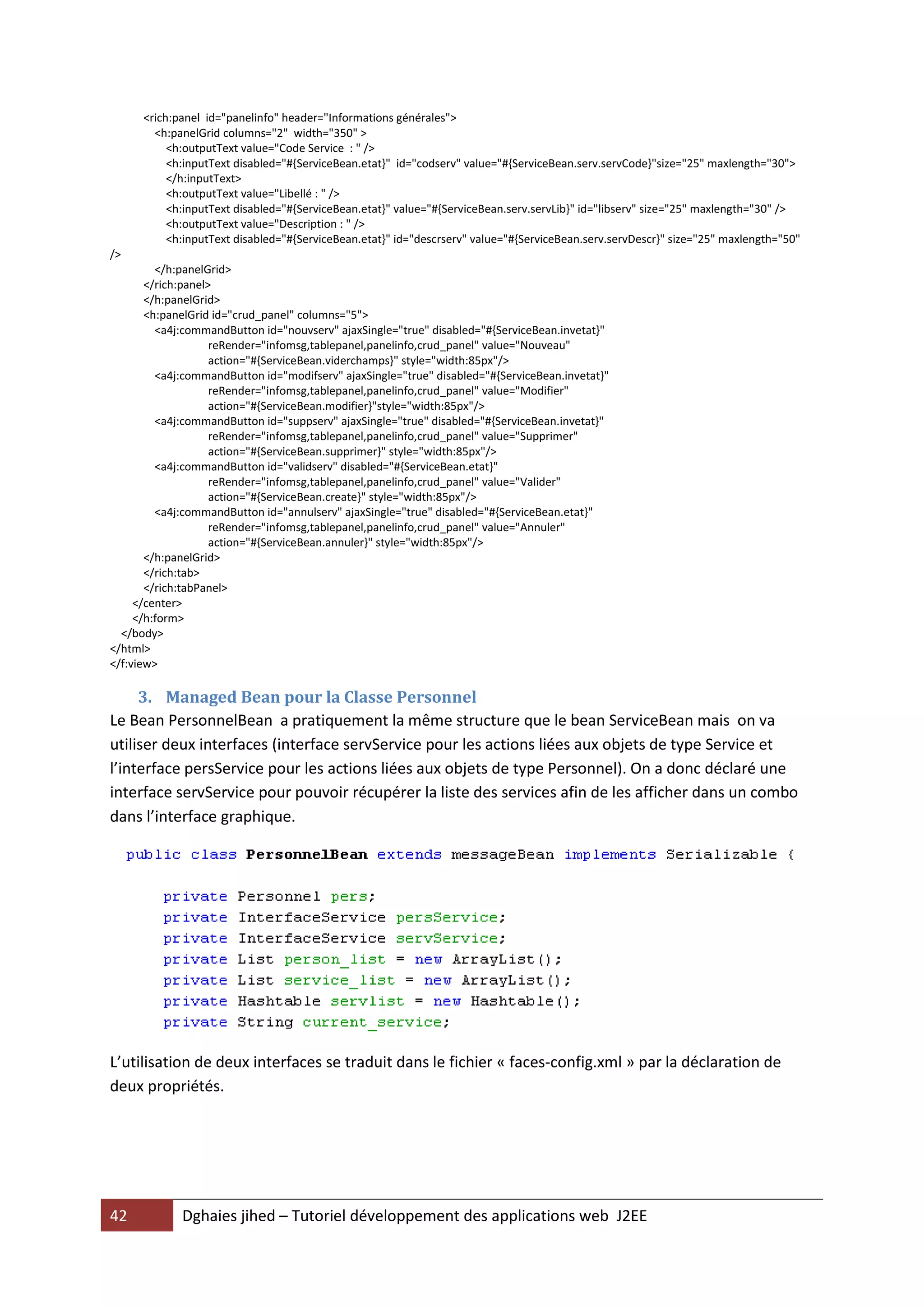 <rich:panel id="panelinfo" header="Informations générales">
        <h:panelGrid columns="2" width="350" >
           <h:outputText value="Code Service : " />
           <h:inputText disabled="#{ServiceBean.etat}" id="codserv" value="#{ServiceBean.serv.servCode}"size="25" maxlength="30">
           </h:inputText>
           <h:outputText value="Libellé : " />
           <h:inputText disabled="#{ServiceBean.etat}" value="#{ServiceBean.serv.servLib}" id="libserv" size="25" maxlength="30" />
           <h:outputText value="Description : " />
           <h:inputText disabled="#{ServiceBean.etat}" id="descrserv" value="#{ServiceBean.serv.servDescr}" size="25" maxlength="50"
/>
         </h:panelGrid>
       </rich:panel>
       </h:panelGrid>
       <h:panelGrid id="crud_panel" columns="5">
         <a4j:commandButton id="nouvserv" ajaxSingle="true" disabled="#{ServiceBean.invetat}"
                    reRender="infomsg,tablepanel,panelinfo,crud_panel" value="Nouveau"
                    action="#{ServiceBean.viderchamps}" style="width:85px"/>
         <a4j:commandButton id="modifserv" ajaxSingle="true" disabled="#{ServiceBean.invetat}"
                    reRender="infomsg,tablepanel,panelinfo,crud_panel" value="Modifier"
                    action="#{ServiceBean.modifier}"style="width:85px"/>
         <a4j:commandButton id="suppserv" ajaxSingle="true" disabled="#{ServiceBean.invetat}"
                    reRender="infomsg,tablepanel,panelinfo,crud_panel" value="Supprimer"
                    action="#{ServiceBean.supprimer}" style="width:85px"/>
         <a4j:commandButton id="validserv" disabled="#{ServiceBean.etat}"
                    reRender="infomsg,tablepanel,panelinfo,crud_panel" value="Valider"
                    action="#{ServiceBean.create}" style="width:85px"/>
         <a4j:commandButton id="annulserv" ajaxSingle="true" disabled="#{ServiceBean.etat}"
                    reRender="infomsg,tablepanel,panelinfo,crud_panel" value="Annuler"
                    action="#{ServiceBean.annuler}" style="width:85px"/>
       </h:panelGrid>
       </rich:tab>
       </rich:tabPanel>
     </center>
     </h:form>
  </body>
</html>
</f:view>

     3. Managed Bean pour la Classe Personnel
Le Bean PersonnelBean a pratiquement la même structure que le bean ServiceBean mais on va
utiliser deux interfaces (interface servService pour les actions liées aux objets de type Service et
l’interface persService pour les actions liées aux objets de type Personnel). On a donc déclaré une
interface servService pour pouvoir récupérer la liste des services afin de les afficher dans un combo
dans l’interface graphique.




L’utilisation de deux interfaces se traduit dans le fichier « faces-config.xml » par la déclaration de
deux propriétés.




42           Dghaies jihed – Tutoriel développement des applications web J2EE
 