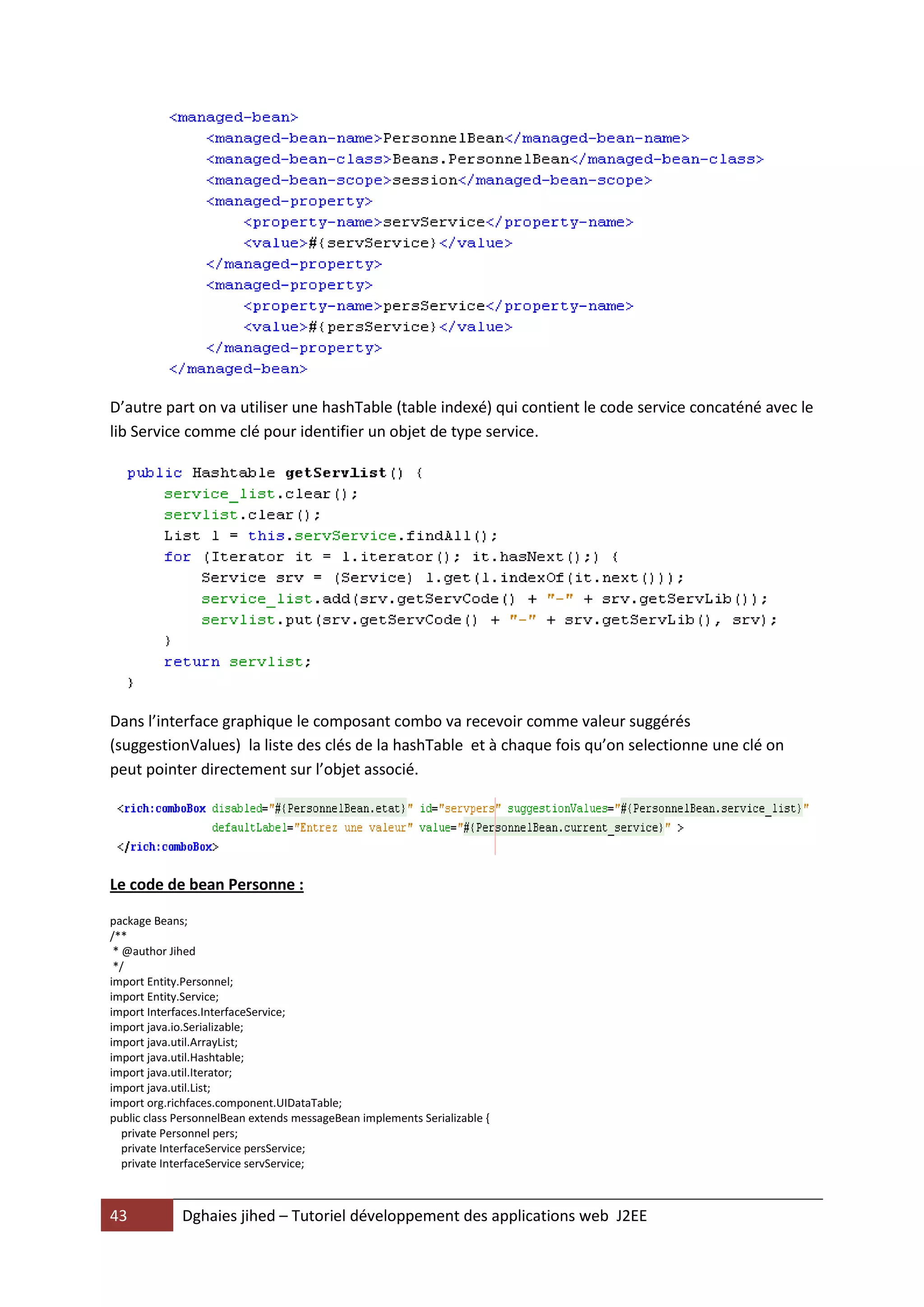 D’autre part on va utiliser une hashTable (table indexé) qui contient le code service concaténé avec le
lib Service comme clé pour identifier un objet de type service.




Dans l’interface graphique le composant combo va recevoir comme valeur suggérés
(suggestionValues) la liste des clés de la hashTable et à chaque fois qu’on selectionne une clé on
peut pointer directement sur l’objet associé.




Le code de bean Personne :

package Beans;
/**
 * @author Jihed
 */
import Entity.Personnel;
import Entity.Service;
import Interfaces.InterfaceService;
import java.io.Serializable;
import java.util.ArrayList;
import java.util.Hashtable;
import java.util.Iterator;
import java.util.List;
import org.richfaces.component.UIDataTable;
public class PersonnelBean extends messageBean implements Serializable {
   private Personnel pers;
   private InterfaceService persService;
   private InterfaceService servService;



43           Dghaies jihed – Tutoriel développement des applications web J2EE
 