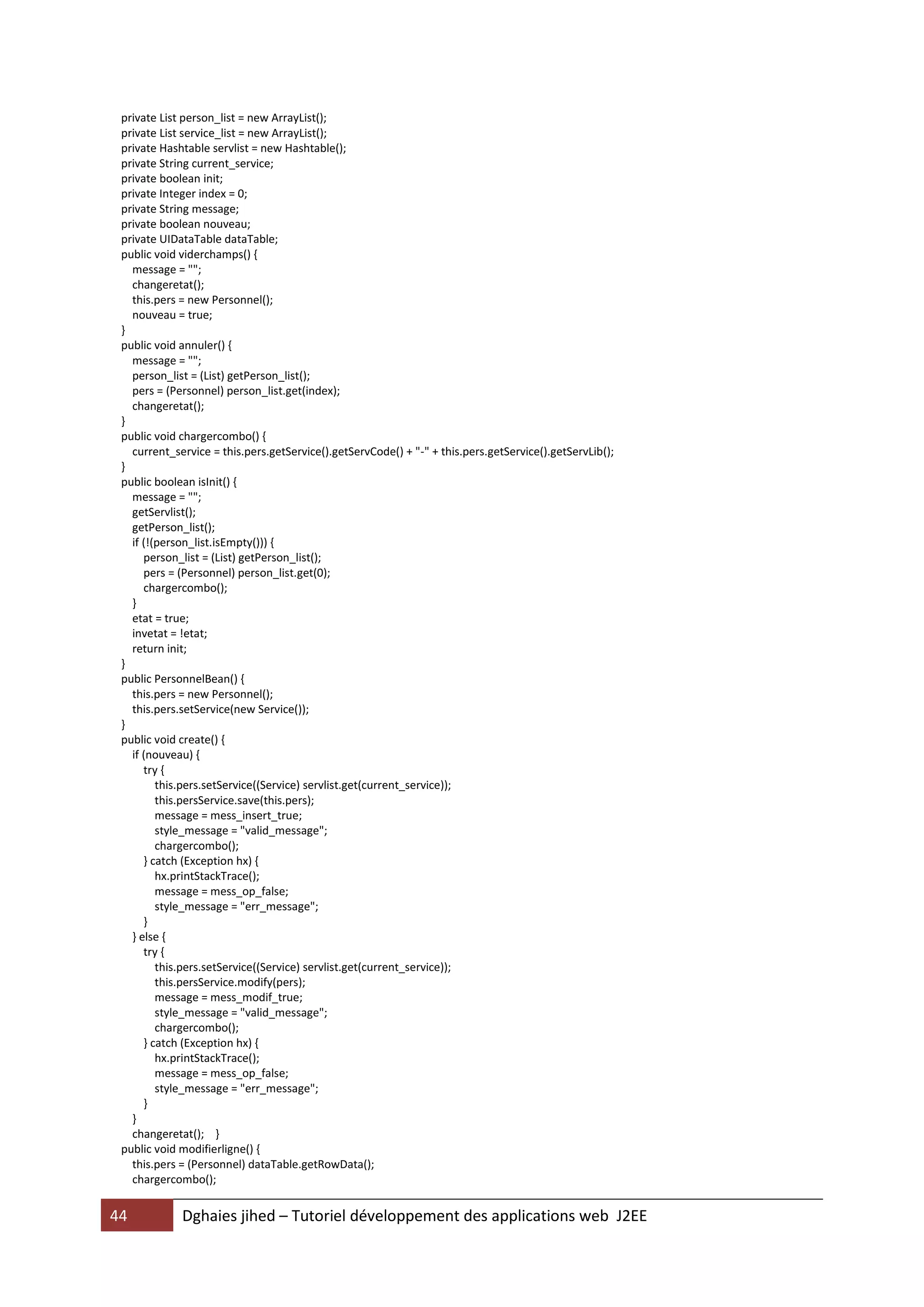 private List person_list = new ArrayList();
 private List service_list = new ArrayList();
 private Hashtable servlist = new Hashtable();
 private String current_service;
 private boolean init;
 private Integer index = 0;
 private String message;
 private boolean nouveau;
 private UIDataTable dataTable;
 public void viderchamps() {
   message = "";
   changeretat();
   this.pers = new Personnel();
   nouveau = true;
 }
 public void annuler() {
   message = "";
   person_list = (List) getPerson_list();
   pers = (Personnel) person_list.get(index);
   changeretat();
 }
 public void chargercombo() {
   current_service = this.pers.getService().getServCode() + "-" + this.pers.getService().getServLib();
 }
 public boolean isInit() {
   message = "";
   getServlist();
   getPerson_list();
   if (!(person_list.isEmpty())) {
      person_list = (List) getPerson_list();
      pers = (Personnel) person_list.get(0);
      chargercombo();
   }
   etat = true;
   invetat = !etat;
   return init;
 }
 public PersonnelBean() {
   this.pers = new Personnel();
   this.pers.setService(new Service());
 }
 public void create() {
   if (nouveau) {
      try {
         this.pers.setService((Service) servlist.get(current_service));
         this.persService.save(this.pers);
         message = mess_insert_true;
         style_message = "valid_message";
         chargercombo();
      } catch (Exception hx) {
         hx.printStackTrace();
         message = mess_op_false;
         style_message = "err_message";
      }
   } else {
      try {
         this.pers.setService((Service) servlist.get(current_service));
         this.persService.modify(pers);
         message = mess_modif_true;
         style_message = "valid_message";
         chargercombo();
      } catch (Exception hx) {
         hx.printStackTrace();
         message = mess_op_false;
         style_message = "err_message";
      }
   }
   changeretat(); }
 public void modifierligne() {
   this.pers = (Personnel) dataTable.getRowData();
   chargercombo();


44           Dghaies jihed – Tutoriel développement des applications web J2EE
 