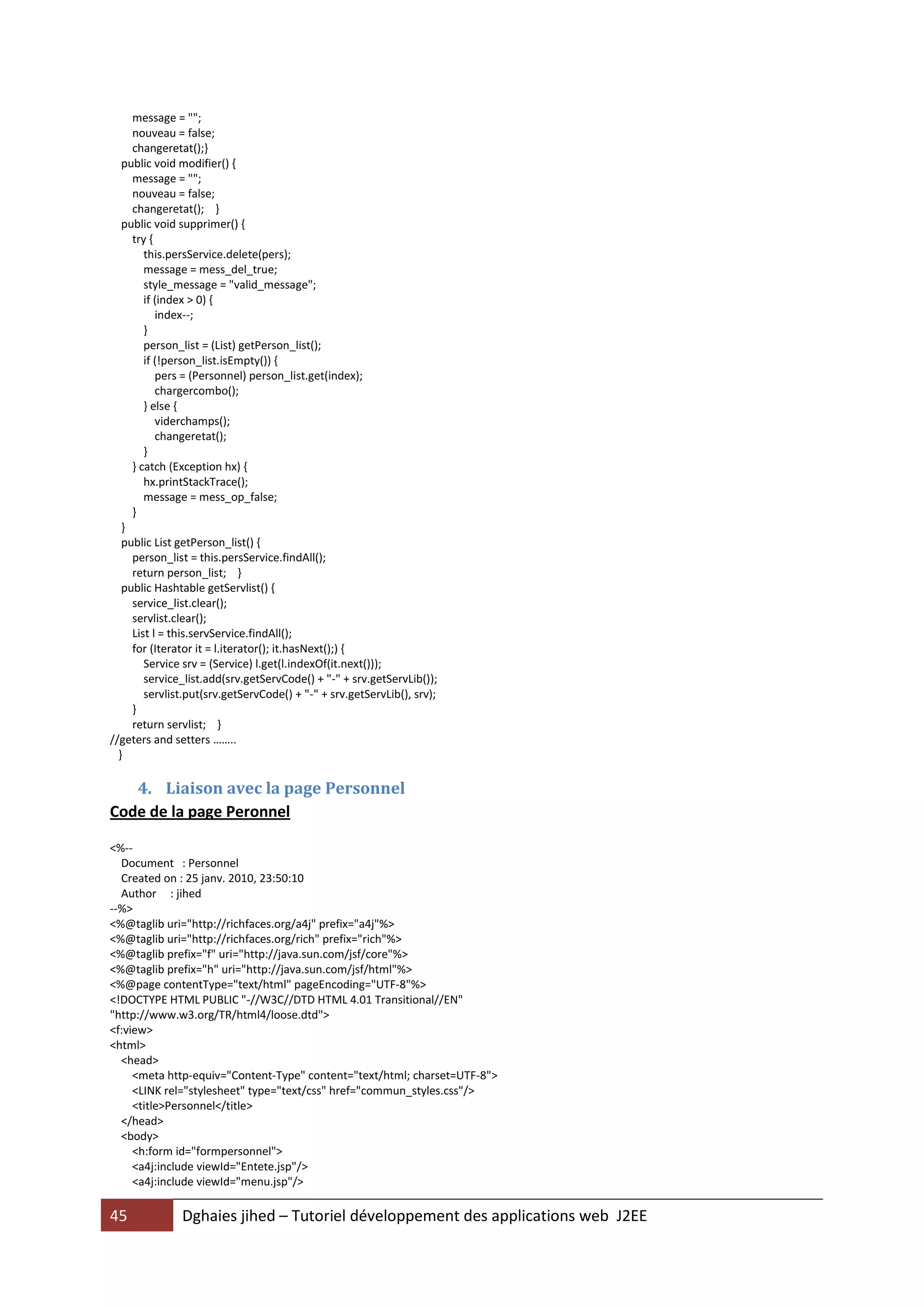 message = "";
     nouveau = false;
     changeretat();}
   public void modifier() {
     message = "";
     nouveau = false;
     changeretat(); }
   public void supprimer() {
     try {
        this.persService.delete(pers);
        message = mess_del_true;
        style_message = "valid_message";
        if (index > 0) {
           index--;
        }
        person_list = (List) getPerson_list();
        if (!person_list.isEmpty()) {
           pers = (Personnel) person_list.get(index);
           chargercombo();
        } else {
           viderchamps();
           changeretat();
        }
     } catch (Exception hx) {
        hx.printStackTrace();
        message = mess_op_false;
     }
   }
   public List getPerson_list() {
     person_list = this.persService.findAll();
     return person_list; }
   public Hashtable getServlist() {
     service_list.clear();
     servlist.clear();
     List l = this.servService.findAll();
     for (Iterator it = l.iterator(); it.hasNext();) {
        Service srv = (Service) l.get(l.indexOf(it.next()));
        service_list.add(srv.getServCode() + "-" + srv.getServLib());
        servlist.put(srv.getServCode() + "-" + srv.getServLib(), srv);
     }
     return servlist; }
//geters and setters ……..
  }

   4. Liaison avec la page Personnel
Code de la page Peronnel

<%--
  Document : Personnel
  Created on : 25 janv. 2010, 23:50:10
  Author : jihed
--%>
<%@taglib uri="http://richfaces.org/a4j" prefix="a4j"%>
<%@taglib uri="http://richfaces.org/rich" prefix="rich"%>
<%@taglib prefix="f" uri="http://java.sun.com/jsf/core"%>
<%@taglib prefix="h" uri="http://java.sun.com/jsf/html"%>
<%@page contentType="text/html" pageEncoding="UTF-8"%>
<!DOCTYPE HTML PUBLIC "-//W3C//DTD HTML 4.01 Transitional//EN"
"http://www.w3.org/TR/html4/loose.dtd">
<f:view>
<html>
  <head>
     <meta http-equiv="Content-Type" content="text/html; charset=UTF-8">
     <LINK rel="stylesheet" type="text/css" href="commun_styles.css"/>
     <title>Personnel</title>
  </head>
  <body>
     <h:form id="formpersonnel">
     <a4j:include viewId="Entete.jsp"/>
     <a4j:include viewId="menu.jsp"/>

45             Dghaies jihed – Tutoriel développement des applications web J2EE
 