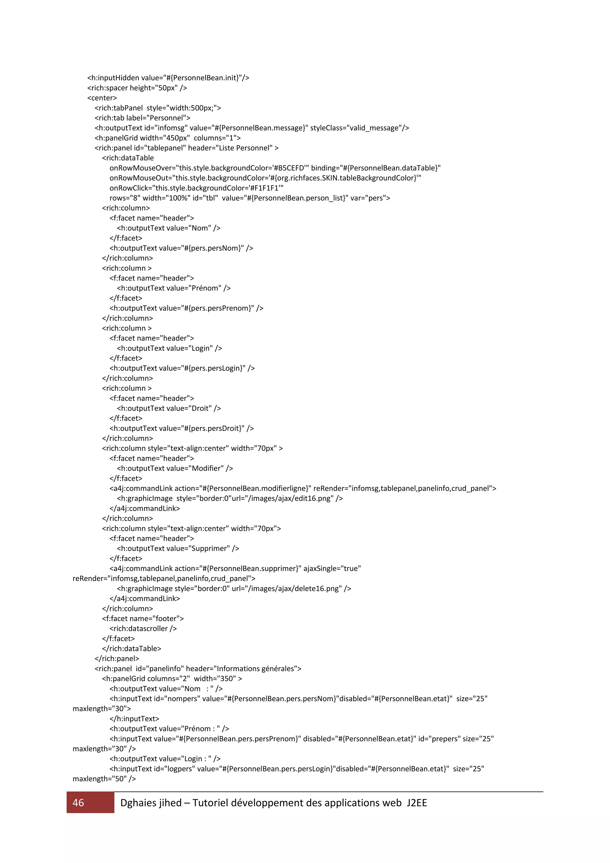 <h:inputHidden value="#{PersonnelBean.init}"/>
    <rich:spacer height="50px" />
    <center>
      <rich:tabPanel style="width:500px;">
      <rich:tab label="Personnel">
      <h:outputText id="infomsg" value="#{PersonnelBean.message}" styleClass="valid_message"/>
      <h:panelGrid width="450px" columns="1">
      <rich:panel id="tablepanel" header="Liste Personnel" >
         <rich:dataTable
           onRowMouseOver="this.style.backgroundColor='#B5CEFD'" binding="#{PersonnelBean.dataTable}"
           onRowMouseOut="this.style.backgroundColor='#{org.richfaces.SKIN.tableBackgroundColor}'"
           onRowClick="this.style.backgroundColor='#F1F1F1'"
           rows="8" width="100%" id="tbl" value="#{PersonnelBean.person_list}" var="pers">
         <rich:column>
           <f:facet name="header">
              <h:outputText value="Nom" />
           </f:facet>
           <h:outputText value="#{pers.persNom}" />
         </rich:column>
         <rich:column >
           <f:facet name="header">
              <h:outputText value="Prénom" />
           </f:facet>
           <h:outputText value="#{pers.persPrenom}" />
         </rich:column>
         <rich:column >
           <f:facet name="header">
              <h:outputText value="Login" />
           </f:facet>
           <h:outputText value="#{pers.persLogin}" />
         </rich:column>
         <rich:column >
           <f:facet name="header">
              <h:outputText value="Droit" />
           </f:facet>
           <h:outputText value="#{pers.persDroit}" />
         </rich:column>
         <rich:column style="text-align:center" width="70px" >
           <f:facet name="header">
              <h:outputText value="Modifier" />
           </f:facet>
           <a4j:commandLink action="#{PersonnelBean.modifierligne}" reRender="infomsg,tablepanel,panelinfo,crud_panel">
              <h:graphicImage style="border:0"url="/images/ajax/edit16.png" />
           </a4j:commandLink>
         </rich:column>
         <rich:column style="text-align:center" width="70px">
           <f:facet name="header">
              <h:outputText value="Supprimer" />
           </f:facet>
           <a4j:commandLink action="#{PersonnelBean.supprimer}" ajaxSingle="true"
reRender="infomsg,tablepanel,panelinfo,crud_panel">
              <h:graphicImage style="border:0" url="/images/ajax/delete16.png" />
           </a4j:commandLink>
         </rich:column>
         <f:facet name="footer">
           <rich:datascroller />
         </f:facet>
         </rich:dataTable>
      </rich:panel>
      <rich:panel id="panelinfo" header="Informations générales">
         <h:panelGrid columns="2" width="350" >
           <h:outputText value="Nom : " />
           <h:inputText id="nompers" value="#{PersonnelBean.pers.persNom}"disabled="#{PersonnelBean.etat}" size="25"
maxlength="30">
           </h:inputText>
           <h:outputText value="Prénom : " />
           <h:inputText value="#{PersonnelBean.pers.persPrenom}" disabled="#{PersonnelBean.etat}" id="prepers" size="25"
maxlength="30" />
           <h:outputText value="Login : " />
           <h:inputText id="logpers" value="#{PersonnelBean.pers.persLogin}"disabled="#{PersonnelBean.etat}" size="25"
maxlength="50" />


46           Dghaies jihed – Tutoriel développement des applications web J2EE
 