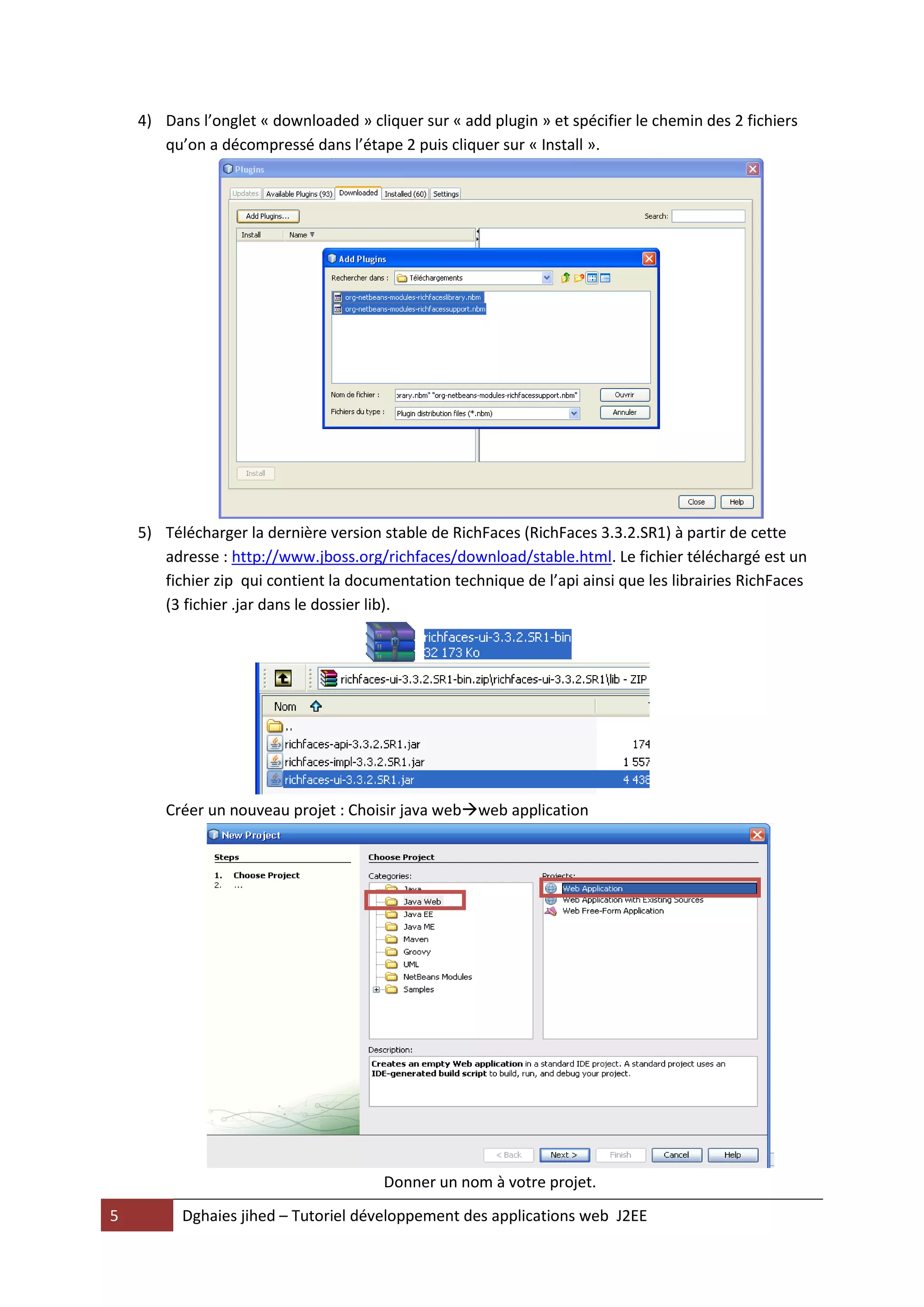4) Dans l’onglet « downloaded » cliquer sur « add plugin » et spécifier le chemin des 2 fichiers
       qu’on a décompressé dans l’étape 2 puis cliquer sur « Install ».




    5) Télécharger la dernière version stable de RichFaces (RichFaces 3.3.2.SR1) à partir de cette
       adresse : http://www.jboss.org/richfaces/download/stable.html. Le fichier téléchargé est un
       fichier zip qui contient la documentation technique de l’api ainsi que les librairies RichFaces
       (3 fichier .jar dans le dossier lib).




        Créer un nouveau projet : Choisir java webweb application




                                        Donner un nom à votre projet.
5         Dghaies jihed – Tutoriel développement des applications web J2EE
 