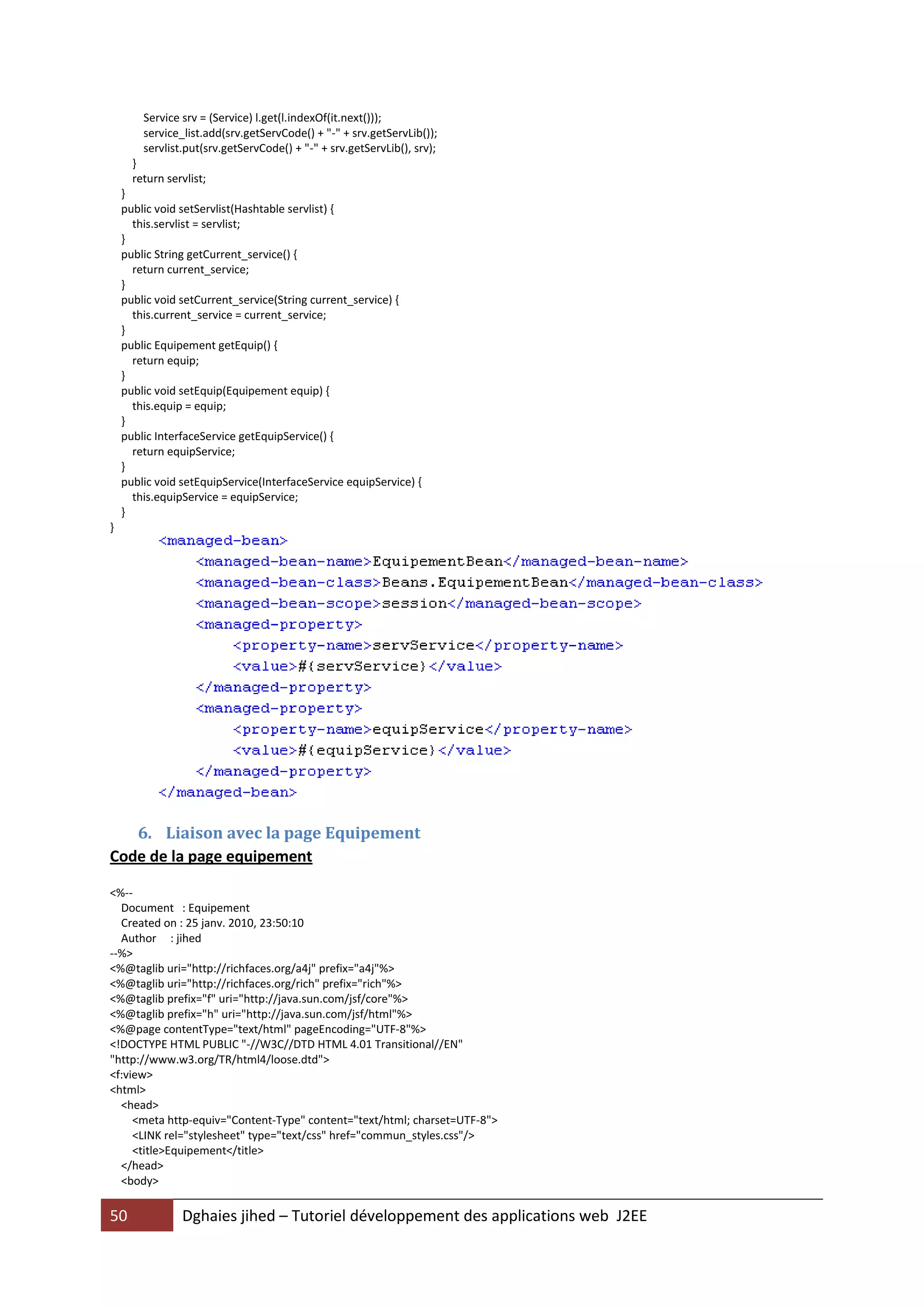 Service srv = (Service) l.get(l.indexOf(it.next()));
        service_list.add(srv.getServCode() + "-" + srv.getServLib());
        servlist.put(srv.getServCode() + "-" + srv.getServLib(), srv);
      }
      return servlist;
    }
    public void setServlist(Hashtable servlist) {
      this.servlist = servlist;
    }
    public String getCurrent_service() {
      return current_service;
    }
    public void setCurrent_service(String current_service) {
      this.current_service = current_service;
    }
    public Equipement getEquip() {
      return equip;
    }
    public void setEquip(Equipement equip) {
      this.equip = equip;
    }
    public InterfaceService getEquipService() {
      return equipService;
    }
    public void setEquipService(InterfaceService equipService) {
      this.equipService = equipService;
    }
}




   6. Liaison avec la page Equipement
Code de la page equipement

<%--
  Document : Equipement
  Created on : 25 janv. 2010, 23:50:10
  Author : jihed
--%>
<%@taglib uri="http://richfaces.org/a4j" prefix="a4j"%>
<%@taglib uri="http://richfaces.org/rich" prefix="rich"%>
<%@taglib prefix="f" uri="http://java.sun.com/jsf/core"%>
<%@taglib prefix="h" uri="http://java.sun.com/jsf/html"%>
<%@page contentType="text/html" pageEncoding="UTF-8"%>
<!DOCTYPE HTML PUBLIC "-//W3C//DTD HTML 4.01 Transitional//EN"
"http://www.w3.org/TR/html4/loose.dtd">
<f:view>
<html>
  <head>
     <meta http-equiv="Content-Type" content="text/html; charset=UTF-8">
     <LINK rel="stylesheet" type="text/css" href="commun_styles.css"/>
     <title>Equipement</title>
  </head>
  <body>

50              Dghaies jihed – Tutoriel développement des applications web J2EE
 