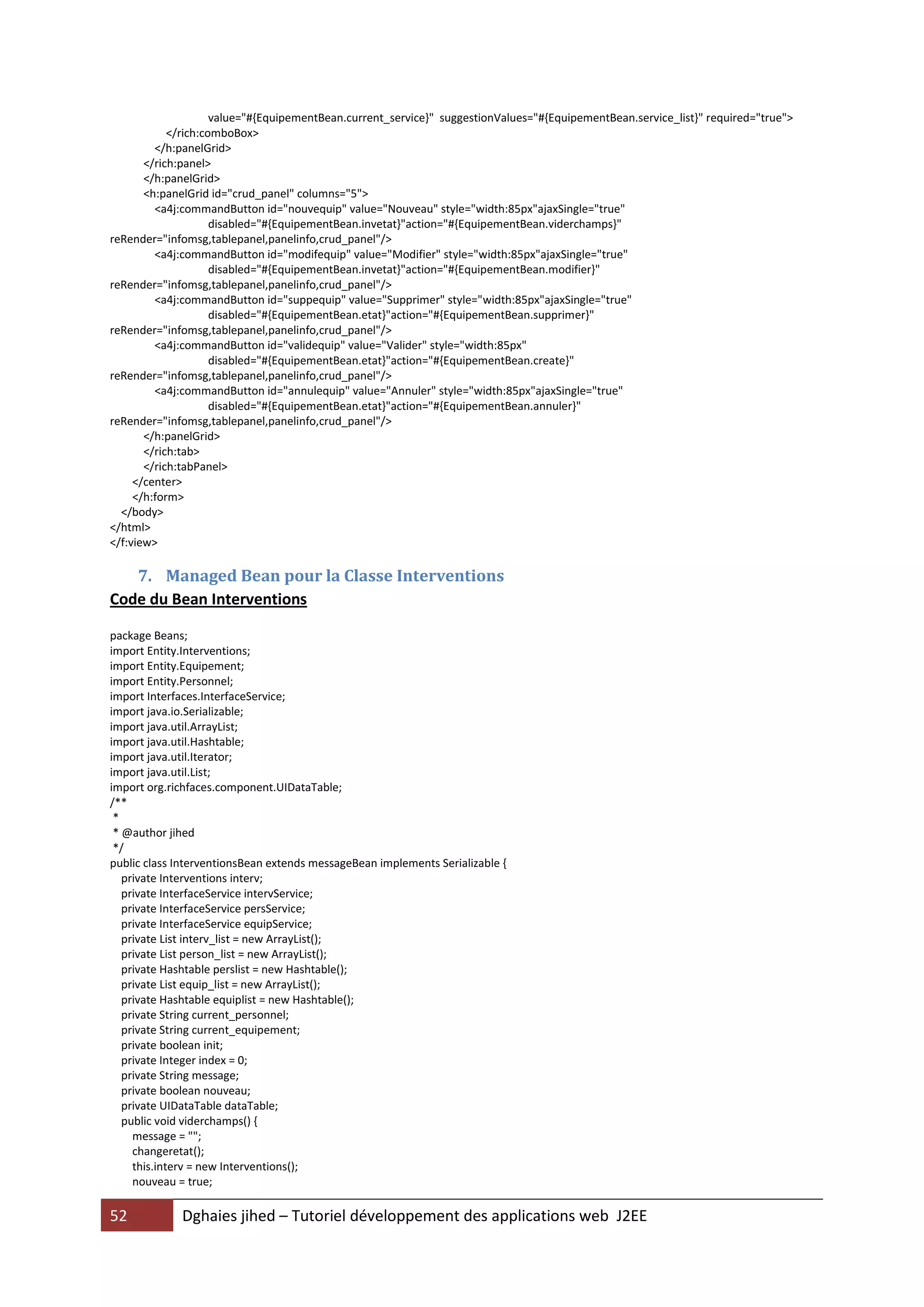value="#{EquipementBean.current_service}" suggestionValues="#{EquipementBean.service_list}" required="true">
            </rich:comboBox>
         </h:panelGrid>
       </rich:panel>
       </h:panelGrid>
       <h:panelGrid id="crud_panel" columns="5">
         <a4j:commandButton id="nouvequip" value="Nouveau" style="width:85px"ajaxSingle="true"
                     disabled="#{EquipementBean.invetat}"action="#{EquipementBean.viderchamps}"
reRender="infomsg,tablepanel,panelinfo,crud_panel"/>
         <a4j:commandButton id="modifequip" value="Modifier" style="width:85px"ajaxSingle="true"
                     disabled="#{EquipementBean.invetat}"action="#{EquipementBean.modifier}"
reRender="infomsg,tablepanel,panelinfo,crud_panel"/>
         <a4j:commandButton id="suppequip" value="Supprimer" style="width:85px"ajaxSingle="true"
                     disabled="#{EquipementBean.etat}"action="#{EquipementBean.supprimer}"
reRender="infomsg,tablepanel,panelinfo,crud_panel"/>
         <a4j:commandButton id="validequip" value="Valider" style="width:85px"
                     disabled="#{EquipementBean.etat}"action="#{EquipementBean.create}"
reRender="infomsg,tablepanel,panelinfo,crud_panel"/>
         <a4j:commandButton id="annulequip" value="Annuler" style="width:85px"ajaxSingle="true"
                     disabled="#{EquipementBean.etat}"action="#{EquipementBean.annuler}"
reRender="infomsg,tablepanel,panelinfo,crud_panel"/>
       </h:panelGrid>
       </rich:tab>
       </rich:tabPanel>
     </center>
     </h:form>
  </body>
</html>
</f:view>

   7. Managed Bean pour la Classe Interventions
Code du Bean Interventions

package Beans;
import Entity.Interventions;
import Entity.Equipement;
import Entity.Personnel;
import Interfaces.InterfaceService;
import java.io.Serializable;
import java.util.ArrayList;
import java.util.Hashtable;
import java.util.Iterator;
import java.util.List;
import org.richfaces.component.UIDataTable;
/**
 *
 * @author jihed
 */
public class InterventionsBean extends messageBean implements Serializable {
   private Interventions interv;
   private InterfaceService intervService;
   private InterfaceService persService;
   private InterfaceService equipService;
   private List interv_list = new ArrayList();
   private List person_list = new ArrayList();
   private Hashtable perslist = new Hashtable();
   private List equip_list = new ArrayList();
   private Hashtable equiplist = new Hashtable();
   private String current_personnel;
   private String current_equipement;
   private boolean init;
   private Integer index = 0;
   private String message;
   private boolean nouveau;
   private UIDataTable dataTable;
   public void viderchamps() {
     message = "";
     changeretat();
     this.interv = new Interventions();
     nouveau = true;

52           Dghaies jihed – Tutoriel développement des applications web J2EE
 