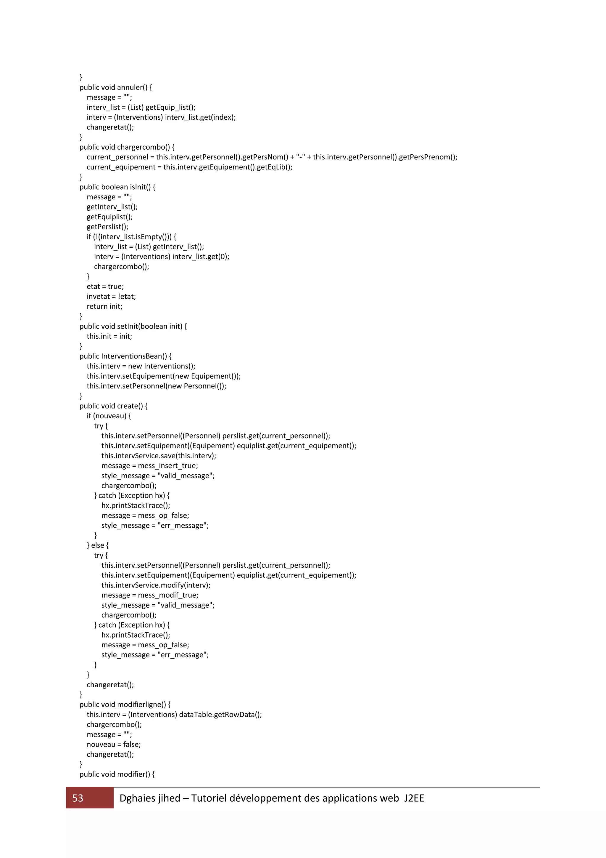 }
 public void annuler() {
   message = "";
   interv_list = (List) getEquip_list();
   interv = (Interventions) interv_list.get(index);
   changeretat();
 }
 public void chargercombo() {
   current_personnel = this.interv.getPersonnel().getPersNom() + "-" + this.interv.getPersonnel().getPersPrenom();
   current_equipement = this.interv.getEquipement().getEqLib();
 }
 public boolean isInit() {
   message = "";
   getInterv_list();
   getEquiplist();
   getPerslist();
   if (!(interv_list.isEmpty())) {
      interv_list = (List) getInterv_list();
      interv = (Interventions) interv_list.get(0);
      chargercombo();
   }
   etat = true;
   invetat = !etat;
   return init;
 }
 public void setInit(boolean init) {
   this.init = init;
 }
 public InterventionsBean() {
   this.interv = new Interventions();
   this.interv.setEquipement(new Equipement());
   this.interv.setPersonnel(new Personnel());
 }
 public void create() {
   if (nouveau) {
      try {
         this.interv.setPersonnel((Personnel) perslist.get(current_personnel));
         this.interv.setEquipement((Equipement) equiplist.get(current_equipement));
         this.intervService.save(this.interv);
         message = mess_insert_true;
         style_message = "valid_message";
         chargercombo();
      } catch (Exception hx) {
         hx.printStackTrace();
         message = mess_op_false;
         style_message = "err_message";
      }
   } else {
      try {
         this.interv.setPersonnel((Personnel) perslist.get(current_personnel));
         this.interv.setEquipement((Equipement) equiplist.get(current_equipement));
         this.intervService.modify(interv);
         message = mess_modif_true;
         style_message = "valid_message";
         chargercombo();
      } catch (Exception hx) {
         hx.printStackTrace();
         message = mess_op_false;
         style_message = "err_message";
      }
   }
   changeretat();
 }
 public void modifierligne() {
   this.interv = (Interventions) dataTable.getRowData();
   chargercombo();
   message = "";
   nouveau = false;
   changeretat();
 }
 public void modifier() {


53          Dghaies jihed – Tutoriel développement des applications web J2EE
 