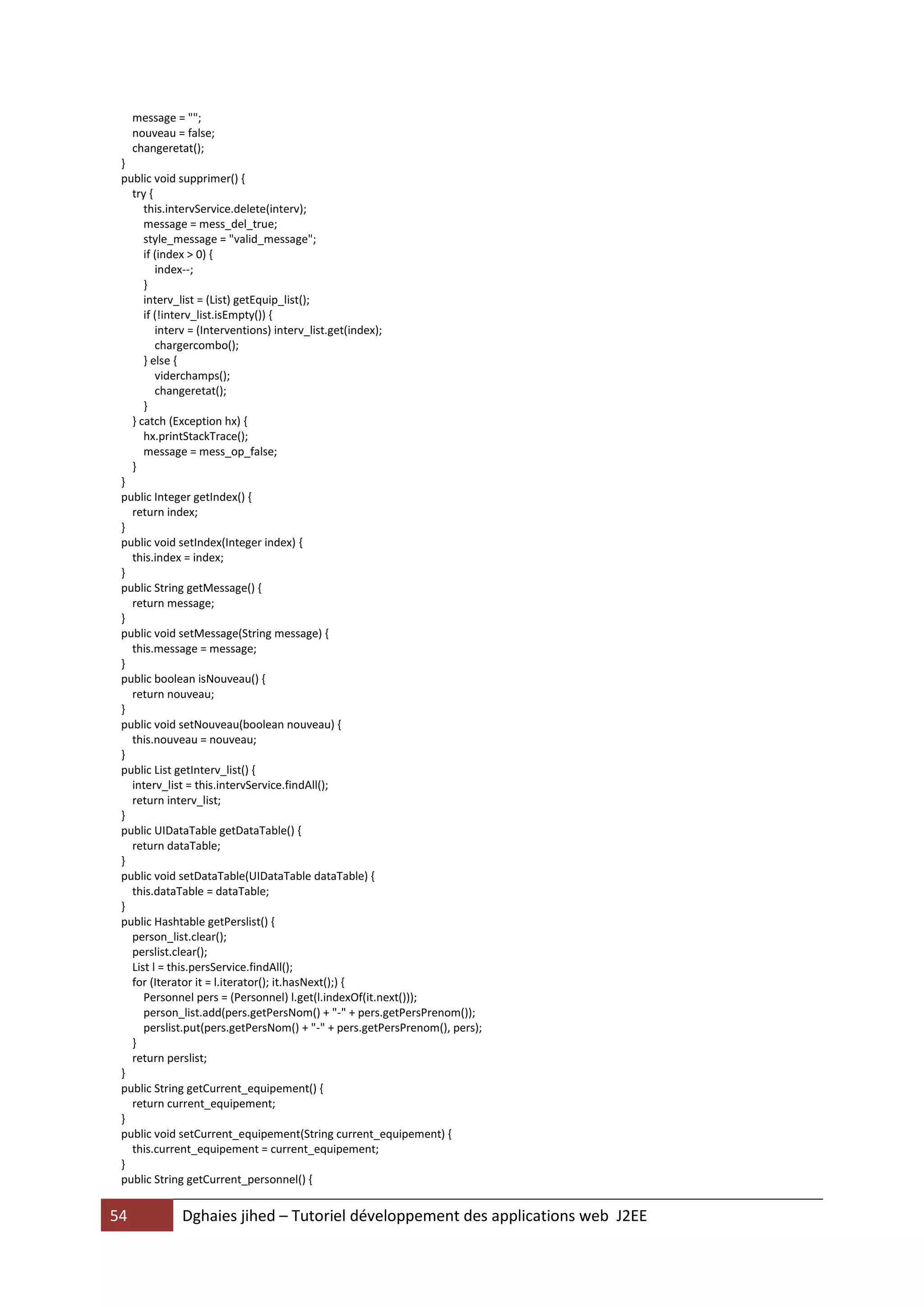 message = "";
     nouveau = false;
     changeretat();
 }
 public void supprimer() {
   try {
      this.intervService.delete(interv);
      message = mess_del_true;
      style_message = "valid_message";
      if (index > 0) {
         index--;
      }
      interv_list = (List) getEquip_list();
      if (!interv_list.isEmpty()) {
         interv = (Interventions) interv_list.get(index);
         chargercombo();
      } else {
         viderchamps();
         changeretat();
      }
   } catch (Exception hx) {
      hx.printStackTrace();
      message = mess_op_false;
   }
 }
 public Integer getIndex() {
   return index;
 }
 public void setIndex(Integer index) {
   this.index = index;
 }
 public String getMessage() {
   return message;
 }
 public void setMessage(String message) {
   this.message = message;
 }
 public boolean isNouveau() {
   return nouveau;
 }
 public void setNouveau(boolean nouveau) {
   this.nouveau = nouveau;
 }
 public List getInterv_list() {
   interv_list = this.intervService.findAll();
   return interv_list;
 }
 public UIDataTable getDataTable() {
   return dataTable;
 }
 public void setDataTable(UIDataTable dataTable) {
   this.dataTable = dataTable;
 }
 public Hashtable getPerslist() {
   person_list.clear();
   perslist.clear();
   List l = this.persService.findAll();
   for (Iterator it = l.iterator(); it.hasNext();) {
      Personnel pers = (Personnel) l.get(l.indexOf(it.next()));
      person_list.add(pers.getPersNom() + "-" + pers.getPersPrenom());
      perslist.put(pers.getPersNom() + "-" + pers.getPersPrenom(), pers);
   }
   return perslist;
 }
 public String getCurrent_equipement() {
   return current_equipement;
 }
 public void setCurrent_equipement(String current_equipement) {
   this.current_equipement = current_equipement;
 }
 public String getCurrent_personnel() {


54            Dghaies jihed – Tutoriel développement des applications web J2EE
 