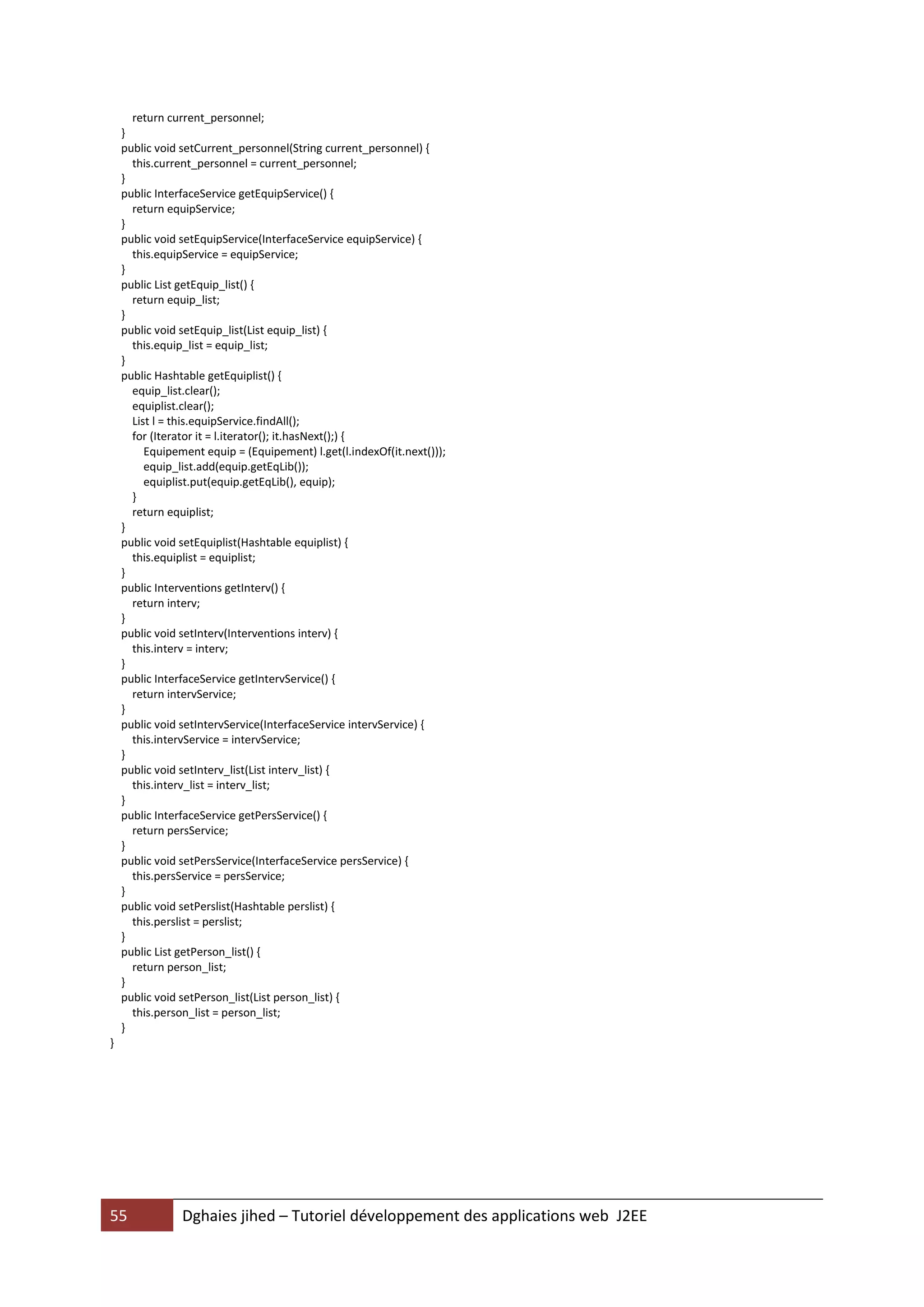 return current_personnel;
    }
    public void setCurrent_personnel(String current_personnel) {
      this.current_personnel = current_personnel;
    }
    public InterfaceService getEquipService() {
      return equipService;
    }
    public void setEquipService(InterfaceService equipService) {
      this.equipService = equipService;
    }
    public List getEquip_list() {
      return equip_list;
    }
    public void setEquip_list(List equip_list) {
      this.equip_list = equip_list;
    }
    public Hashtable getEquiplist() {
      equip_list.clear();
      equiplist.clear();
      List l = this.equipService.findAll();
      for (Iterator it = l.iterator(); it.hasNext();) {
         Equipement equip = (Equipement) l.get(l.indexOf(it.next()));
         equip_list.add(equip.getEqLib());
         equiplist.put(equip.getEqLib(), equip);
      }
      return equiplist;
    }
    public void setEquiplist(Hashtable equiplist) {
      this.equiplist = equiplist;
    }
    public Interventions getInterv() {
      return interv;
    }
    public void setInterv(Interventions interv) {
      this.interv = interv;
    }
    public InterfaceService getIntervService() {
      return intervService;
    }
    public void setIntervService(InterfaceService intervService) {
      this.intervService = intervService;
    }
    public void setInterv_list(List interv_list) {
      this.interv_list = interv_list;
    }
    public InterfaceService getPersService() {
      return persService;
    }
    public void setPersService(InterfaceService persService) {
      this.persService = persService;
    }
    public void setPerslist(Hashtable perslist) {
      this.perslist = perslist;
    }
    public List getPerson_list() {
      return person_list;
    }
    public void setPerson_list(List person_list) {
      this.person_list = person_list;
    }
}




55              Dghaies jihed – Tutoriel développement des applications web J2EE
 
