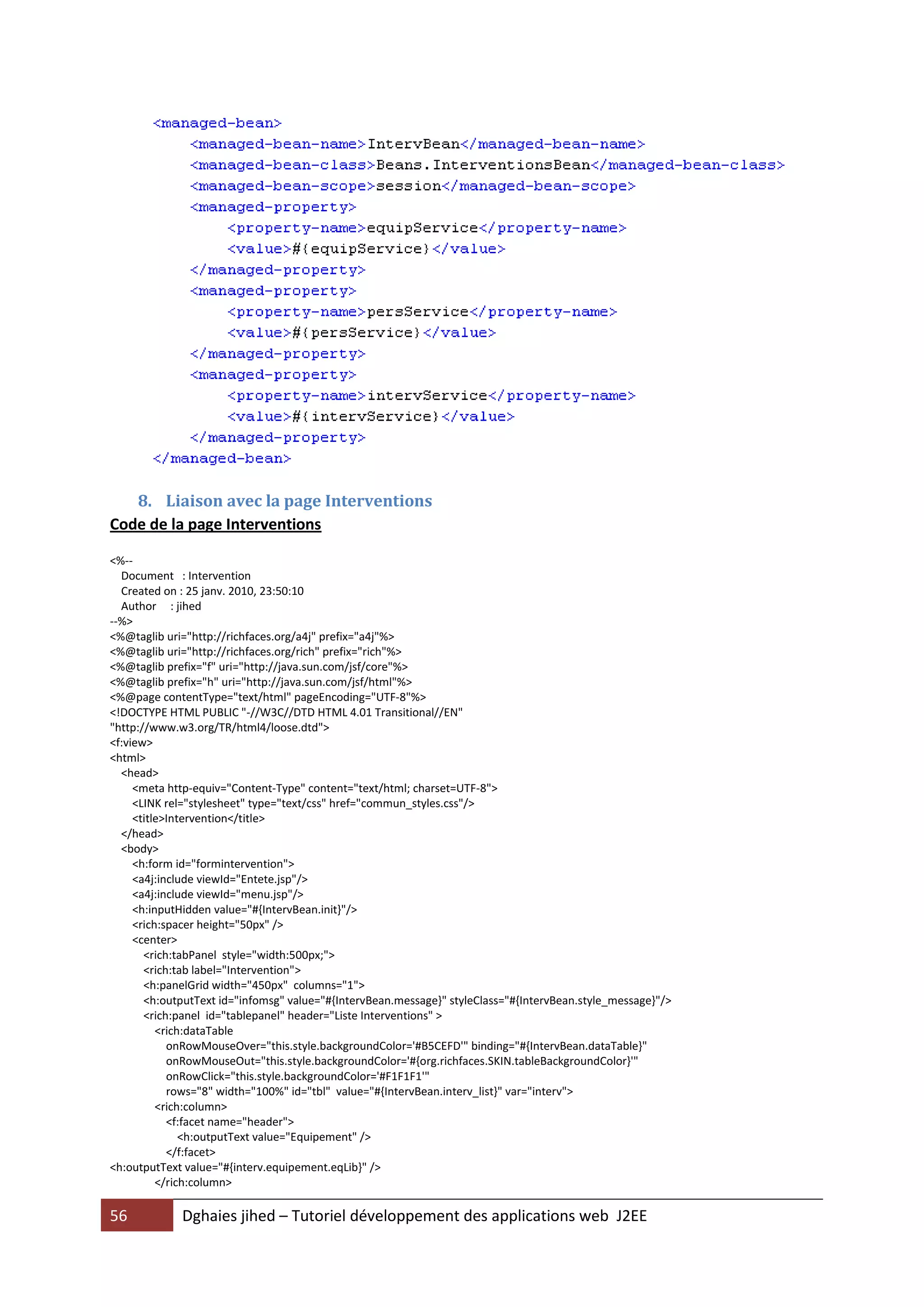 8. Liaison avec la page Interventions
Code de la page Interventions

<%--
  Document : Intervention
  Created on : 25 janv. 2010, 23:50:10
  Author : jihed
--%>
<%@taglib uri="http://richfaces.org/a4j" prefix="a4j"%>
<%@taglib uri="http://richfaces.org/rich" prefix="rich"%>
<%@taglib prefix="f" uri="http://java.sun.com/jsf/core"%>
<%@taglib prefix="h" uri="http://java.sun.com/jsf/html"%>
<%@page contentType="text/html" pageEncoding="UTF-8"%>
<!DOCTYPE HTML PUBLIC "-//W3C//DTD HTML 4.01 Transitional//EN"
"http://www.w3.org/TR/html4/loose.dtd">
<f:view>
<html>
  <head>
     <meta http-equiv="Content-Type" content="text/html; charset=UTF-8">
     <LINK rel="stylesheet" type="text/css" href="commun_styles.css"/>
     <title>Intervention</title>
  </head>
  <body>
     <h:form id="formintervention">
     <a4j:include viewId="Entete.jsp"/>
     <a4j:include viewId="menu.jsp"/>
     <h:inputHidden value="#{IntervBean.init}"/>
     <rich:spacer height="50px" />
     <center>
       <rich:tabPanel style="width:500px;">
       <rich:tab label="Intervention">
       <h:panelGrid width="450px" columns="1">
       <h:outputText id="infomsg" value="#{IntervBean.message}" styleClass="#{IntervBean.style_message}"/>
       <rich:panel id="tablepanel" header="Liste Interventions" >
          <rich:dataTable
            onRowMouseOver="this.style.backgroundColor='#B5CEFD'" binding="#{IntervBean.dataTable}"
            onRowMouseOut="this.style.backgroundColor='#{org.richfaces.SKIN.tableBackgroundColor}'"
            onRowClick="this.style.backgroundColor='#F1F1F1'"
            rows="8" width="100%" id="tbl" value="#{IntervBean.interv_list}" var="interv">
          <rich:column>
            <f:facet name="header">
               <h:outputText value="Equipement" />
            </f:facet>
<h:outputText value="#{interv.equipement.eqLib}" />
          </rich:column>

56           Dghaies jihed – Tutoriel développement des applications web J2EE
 