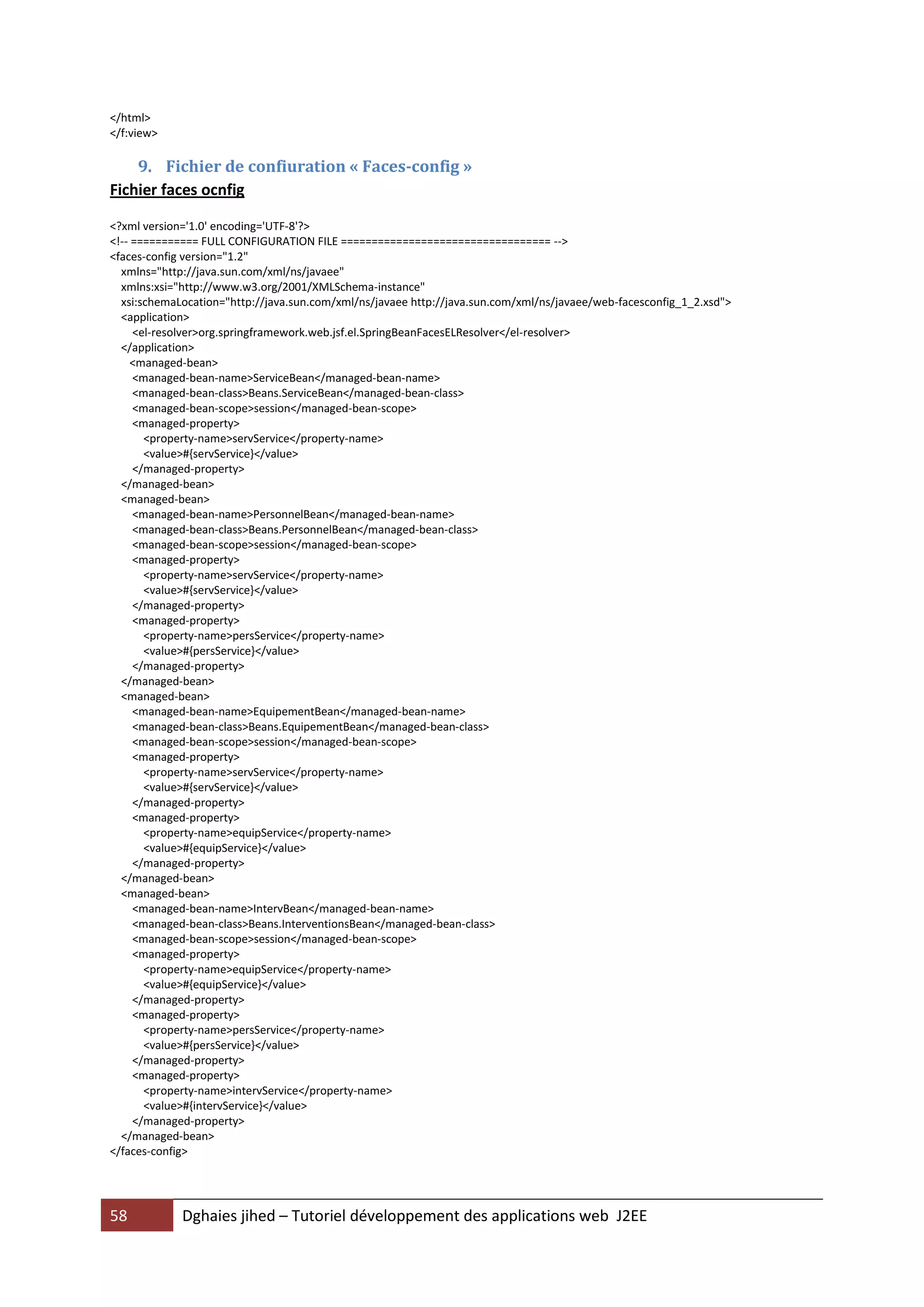 </html>
</f:view>

    9. Fichier de confiuration « Faces-config »
Fichier faces ocnfig

<?xml version='1.0' encoding='UTF-8'?>
<!-- =========== FULL CONFIGURATION FILE ================================== -->
<faces-config version="1.2"
  xmlns="http://java.sun.com/xml/ns/javaee"
  xmlns:xsi="http://www.w3.org/2001/XMLSchema-instance"
  xsi:schemaLocation="http://java.sun.com/xml/ns/javaee http://java.sun.com/xml/ns/javaee/web-facesconfig_1_2.xsd">
  <application>
     <el-resolver>org.springframework.web.jsf.el.SpringBeanFacesELResolver</el-resolver>
  </application>
     <managed-bean>
     <managed-bean-name>ServiceBean</managed-bean-name>
     <managed-bean-class>Beans.ServiceBean</managed-bean-class>
     <managed-bean-scope>session</managed-bean-scope>
     <managed-property>
       <property-name>servService</property-name>
       <value>#{servService}</value>
     </managed-property>
  </managed-bean>
  <managed-bean>
     <managed-bean-name>PersonnelBean</managed-bean-name>
     <managed-bean-class>Beans.PersonnelBean</managed-bean-class>
     <managed-bean-scope>session</managed-bean-scope>
     <managed-property>
       <property-name>servService</property-name>
       <value>#{servService}</value>
     </managed-property>
     <managed-property>
       <property-name>persService</property-name>
       <value>#{persService}</value>
     </managed-property>
  </managed-bean>
  <managed-bean>
     <managed-bean-name>EquipementBean</managed-bean-name>
     <managed-bean-class>Beans.EquipementBean</managed-bean-class>
     <managed-bean-scope>session</managed-bean-scope>
     <managed-property>
       <property-name>servService</property-name>
       <value>#{servService}</value>
     </managed-property>
     <managed-property>
       <property-name>equipService</property-name>
       <value>#{equipService}</value>
     </managed-property>
  </managed-bean>
  <managed-bean>
     <managed-bean-name>IntervBean</managed-bean-name>
     <managed-bean-class>Beans.InterventionsBean</managed-bean-class>
     <managed-bean-scope>session</managed-bean-scope>
     <managed-property>
       <property-name>equipService</property-name>
       <value>#{equipService}</value>
     </managed-property>
     <managed-property>
       <property-name>persService</property-name>
       <value>#{persService}</value>
     </managed-property>
     <managed-property>
       <property-name>intervService</property-name>
       <value>#{intervService}</value>
     </managed-property>
  </managed-bean>
</faces-config>




58           Dghaies jihed – Tutoriel développement des applications web J2EE
 
