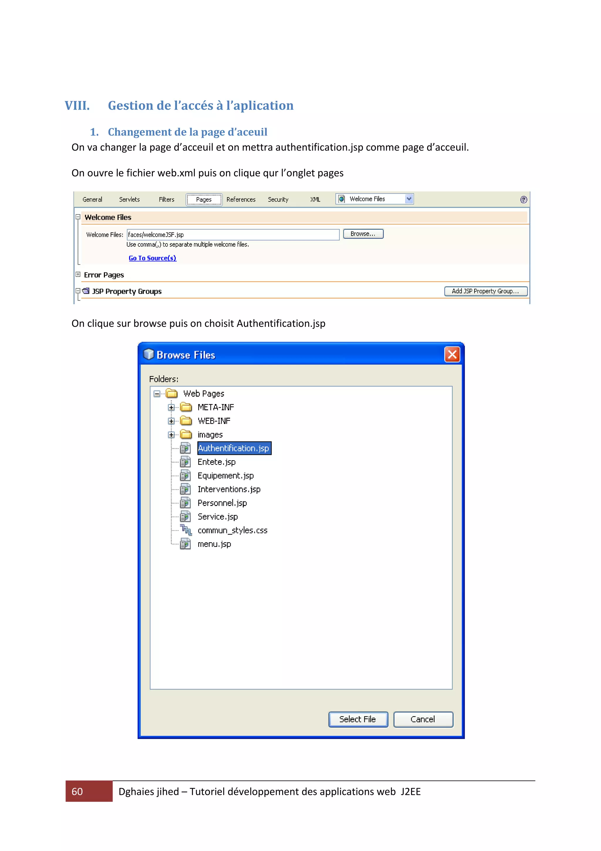 VIII.    Gestion de l’accés à l’aplication
    1. Changement de la page d’aceuil
 On va changer la page d’acceuil et on mettra authentification.jsp comme page d’acceuil.

 On ouvre le fichier web.xml puis on clique qur l’onglet pages




 On clique sur browse puis on choisit Authentification.jsp




 60        Dghaies jihed – Tutoriel développement des applications web J2EE
 