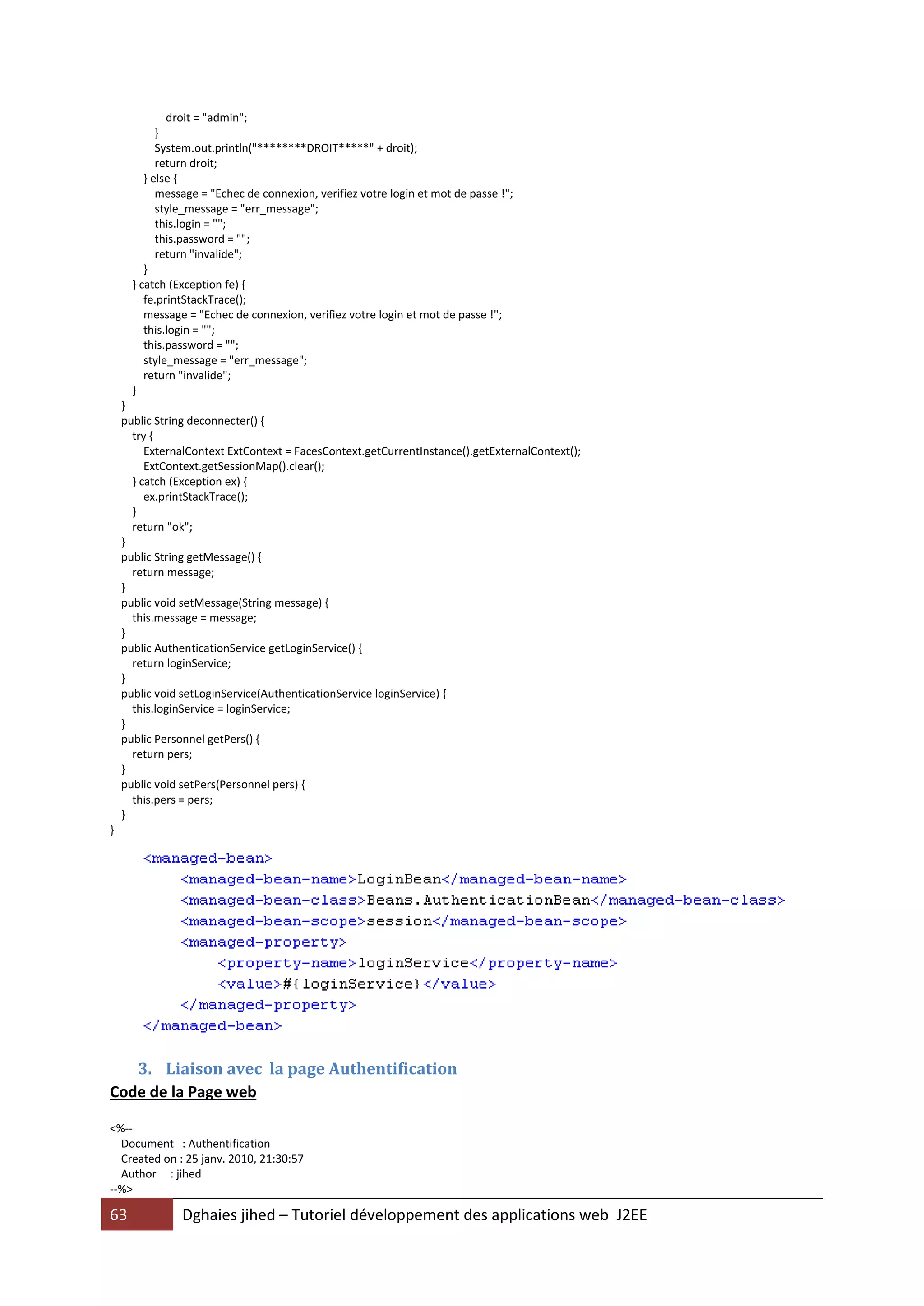 droit = "admin";
            }
            System.out.println("********DROIT*****" + droit);
            return droit;
         } else {
            message = "Echec de connexion, verifiez votre login et mot de passe !";
            style_message = "err_message";
            this.login = "";
            this.password = "";
            return "invalide";
         }
      } catch (Exception fe) {
         fe.printStackTrace();
         message = "Echec de connexion, verifiez votre login et mot de passe !";
         this.login = "";
         this.password = "";
         style_message = "err_message";
         return "invalide";
      }
    }
    public String deconnecter() {
      try {
         ExternalContext ExtContext = FacesContext.getCurrentInstance().getExternalContext();
         ExtContext.getSessionMap().clear();
      } catch (Exception ex) {
         ex.printStackTrace();
      }
      return "ok";
    }
    public String getMessage() {
      return message;
    }
    public void setMessage(String message) {
      this.message = message;
    }
    public AuthenticationService getLoginService() {
      return loginService;
    }
    public void setLoginService(AuthenticationService loginService) {
      this.loginService = loginService;
    }
    public Personnel getPers() {
      return pers;
    }
    public void setPers(Personnel pers) {
      this.pers = pers;
    }
}




   3. Liaison avec la page Authentification
Code de la Page web

<%--
  Document : Authentification
  Created on : 25 janv. 2010, 21:30:57
  Author : jihed
--%>

63              Dghaies jihed – Tutoriel développement des applications web J2EE
 