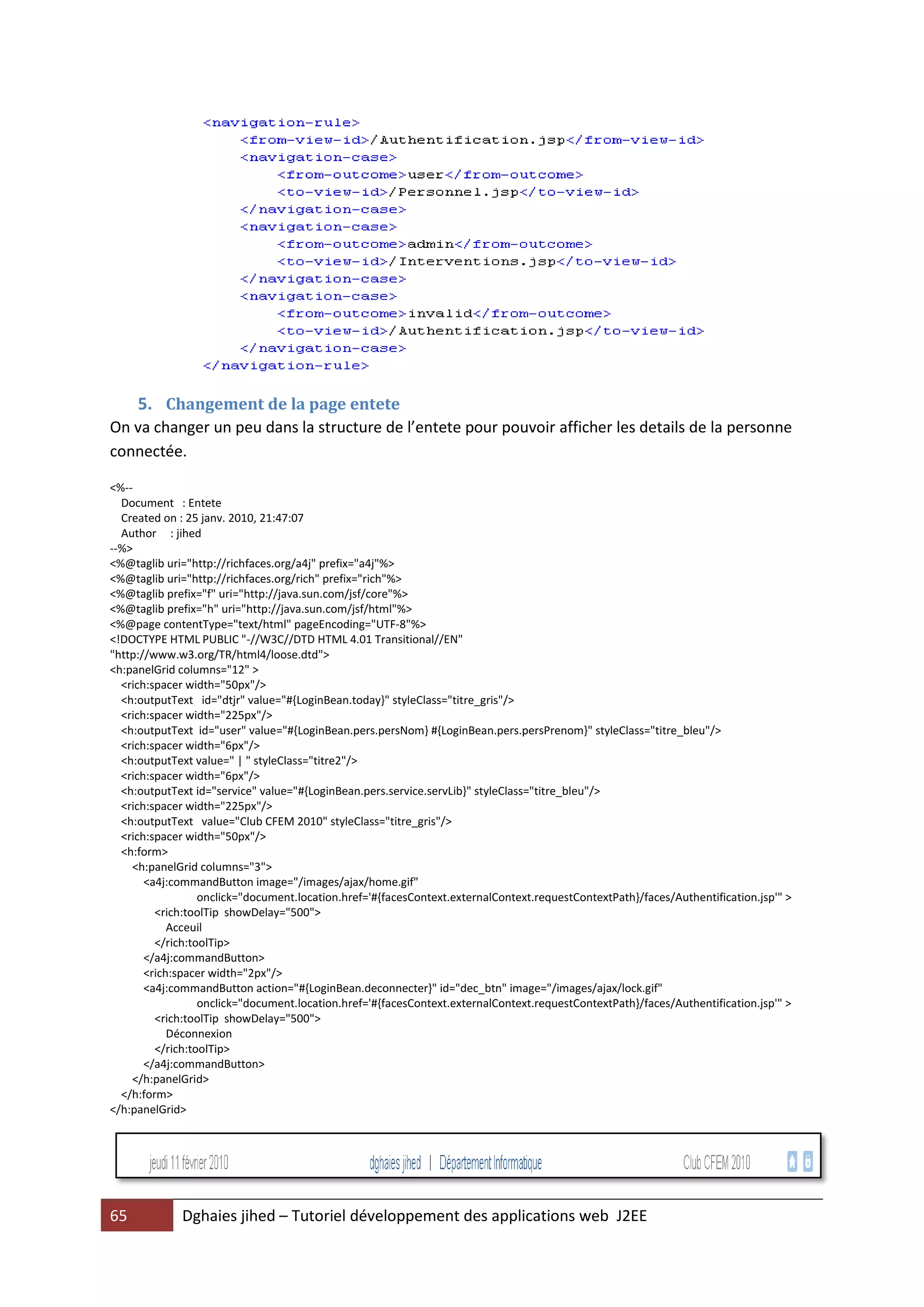 5. Changement de la page entete
On va changer un peu dans la structure de l’entete pour pouvoir afficher les details de la personne
connectée.

<%--
  Document : Entete
  Created on : 25 janv. 2010, 21:47:07
  Author : jihed
--%>
<%@taglib uri="http://richfaces.org/a4j" prefix="a4j"%>
<%@taglib uri="http://richfaces.org/rich" prefix="rich"%>
<%@taglib prefix="f" uri="http://java.sun.com/jsf/core"%>
<%@taglib prefix="h" uri="http://java.sun.com/jsf/html"%>
<%@page contentType="text/html" pageEncoding="UTF-8"%>
<!DOCTYPE HTML PUBLIC "-//W3C//DTD HTML 4.01 Transitional//EN"
"http://www.w3.org/TR/html4/loose.dtd">
<h:panelGrid columns="12" >
  <rich:spacer width="50px"/>
  <h:outputText id="dtjr" value="#{LoginBean.today}" styleClass="titre_gris"/>
  <rich:spacer width="225px"/>
  <h:outputText id="user" value="#{LoginBean.pers.persNom} #{LoginBean.pers.persPrenom}" styleClass="titre_bleu"/>
  <rich:spacer width="6px"/>
  <h:outputText value=" | " styleClass="titre2"/>
  <rich:spacer width="6px"/>
  <h:outputText id="service" value="#{LoginBean.pers.service.servLib}" styleClass="titre_bleu"/>
  <rich:spacer width="225px"/>
  <h:outputText value="Club CFEM 2010" styleClass="titre_gris"/>
  <rich:spacer width="50px"/>
  <h:form>
    <h:panelGrid columns="3">
       <a4j:commandButton image="/images/ajax/home.gif"
                  onclick="document.location.href='#{facesContext.externalContext.requestContextPath}/faces/Authentification.jsp'" >
         <rich:toolTip showDelay="500">
            Acceuil
         </rich:toolTip>
       </a4j:commandButton>
       <rich:spacer width="2px"/>
       <a4j:commandButton action="#{LoginBean.deconnecter}" id="dec_btn" image="/images/ajax/lock.gif"
                  onclick="document.location.href='#{facesContext.externalContext.requestContextPath}/faces/Authentification.jsp'" >
         <rich:toolTip showDelay="500">
            Déconnexion
         </rich:toolTip>
       </a4j:commandButton>
    </h:panelGrid>
  </h:form>
</h:panelGrid>




65           Dghaies jihed – Tutoriel développement des applications web J2EE
 