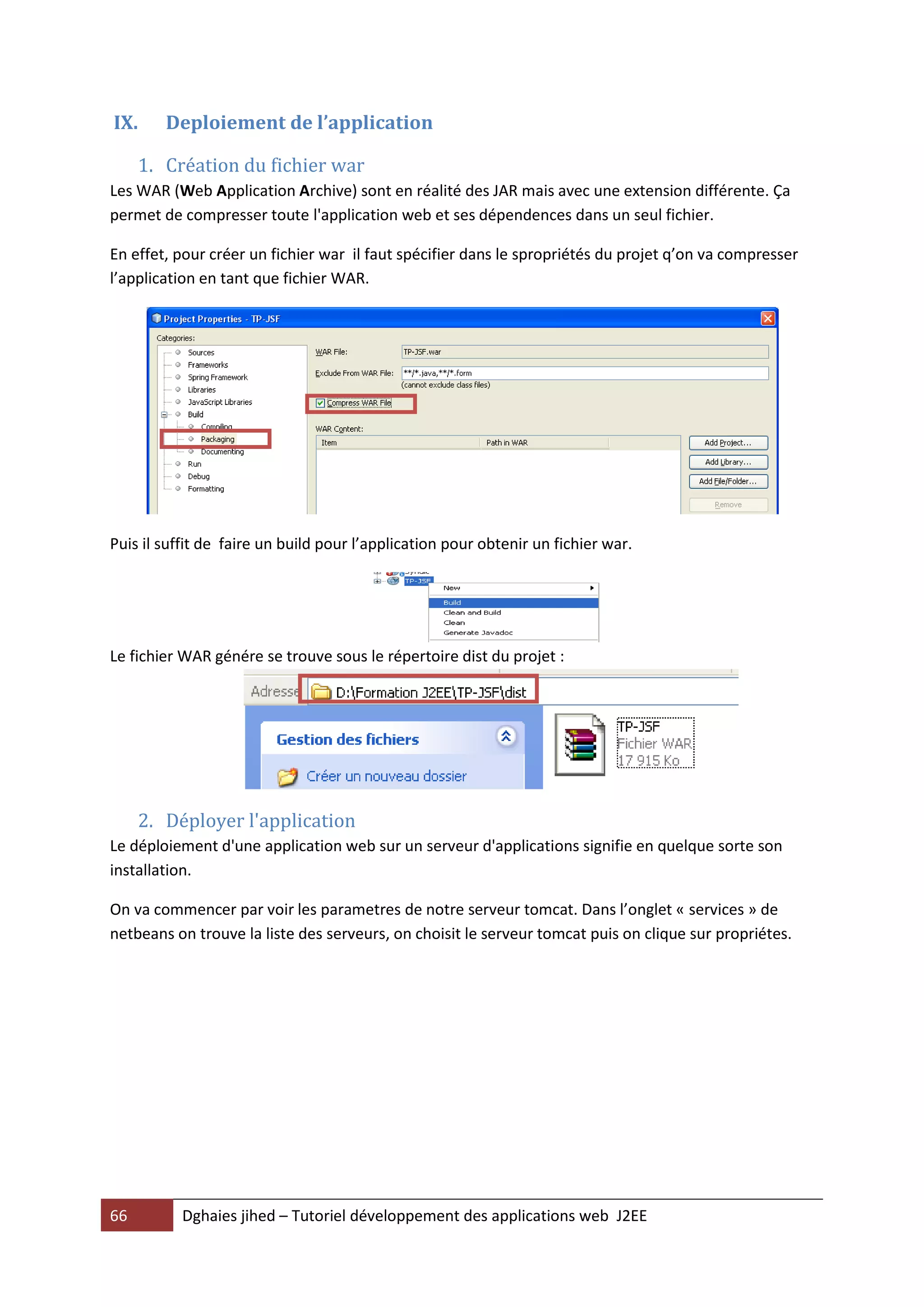 IX.     Deploiement de l’application

     1. Création du fichier war
Les WAR (Web Application Archive) sont en réalité des JAR mais avec une extension différente. Ça
permet de compresser toute l'application web et ses dépendences dans un seul fichier.

En effet, pour créer un fichier war il faut spécifier dans le spropriétés du projet q’on va compresser
l’application en tant que fichier WAR.




Puis il suffit de faire un build pour l’application pour obtenir un fichier war.




Le fichier WAR génére se trouve sous le répertoire dist du projet :




     2. Déployer l'application
Le déploiement d'une application web sur un serveur d'applications signifie en quelque sorte son
installation.

On va commencer par voir les parametres de notre serveur tomcat. Dans l’onglet « services » de
netbeans on trouve la liste des serveurs, on choisit le serveur tomcat puis on clique sur propriétes.




66         Dghaies jihed – Tutoriel développement des applications web J2EE
 