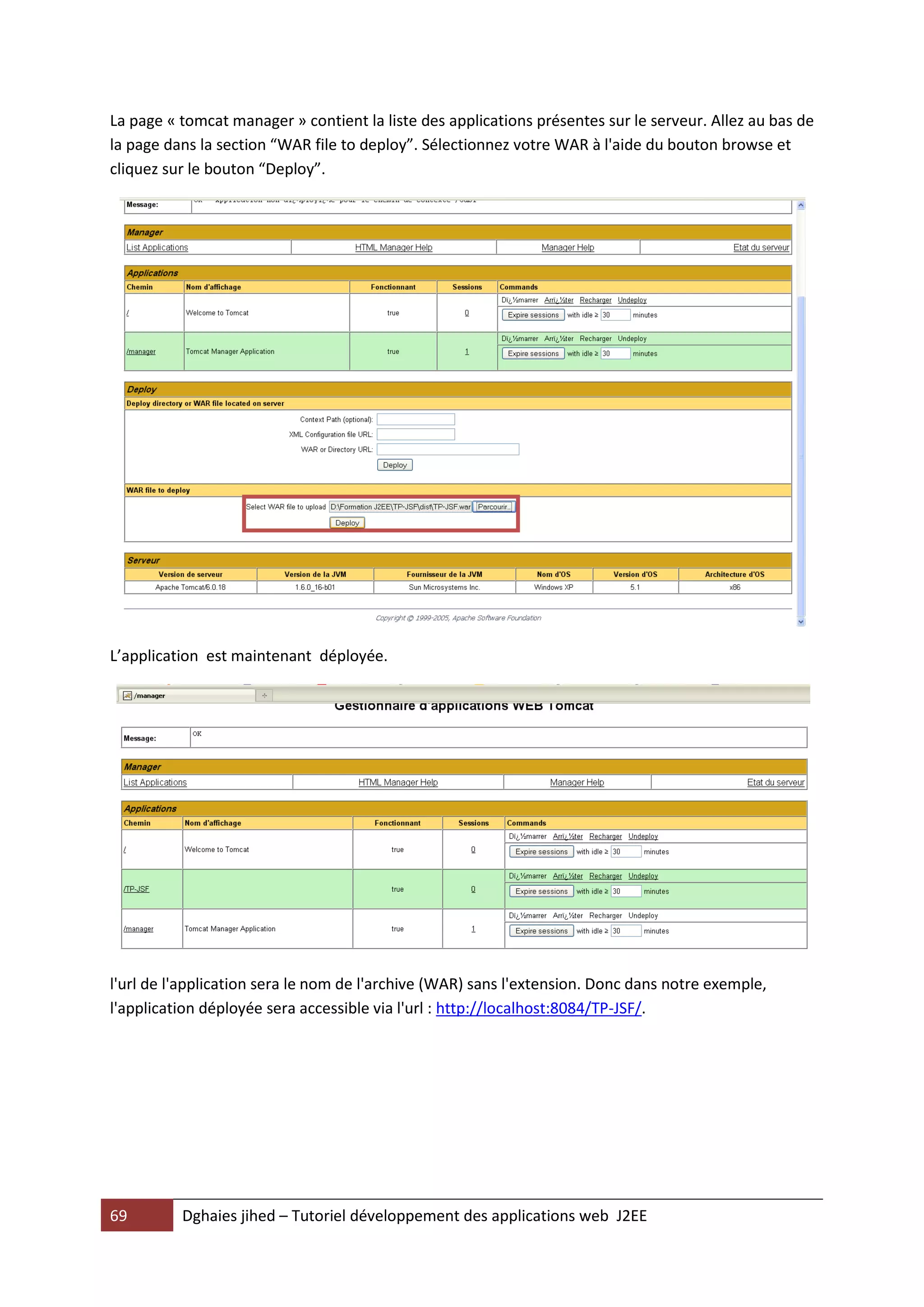La page « tomcat manager » contient la liste des applications présentes sur le serveur. Allez au bas de
la page dans la section “WAR file to deploy”. Sélectionnez votre WAR à l'aide du bouton browse et
cliquez sur le bouton “Deploy”.




L’application est maintenant déployée.




l'url de l'application sera le nom de l'archive (WAR) sans l'extension. Donc dans notre exemple,
l'application déployée sera accessible via l'url : http://localhost:8084/TP-JSF/.




69        Dghaies jihed – Tutoriel développement des applications web J2EE
 