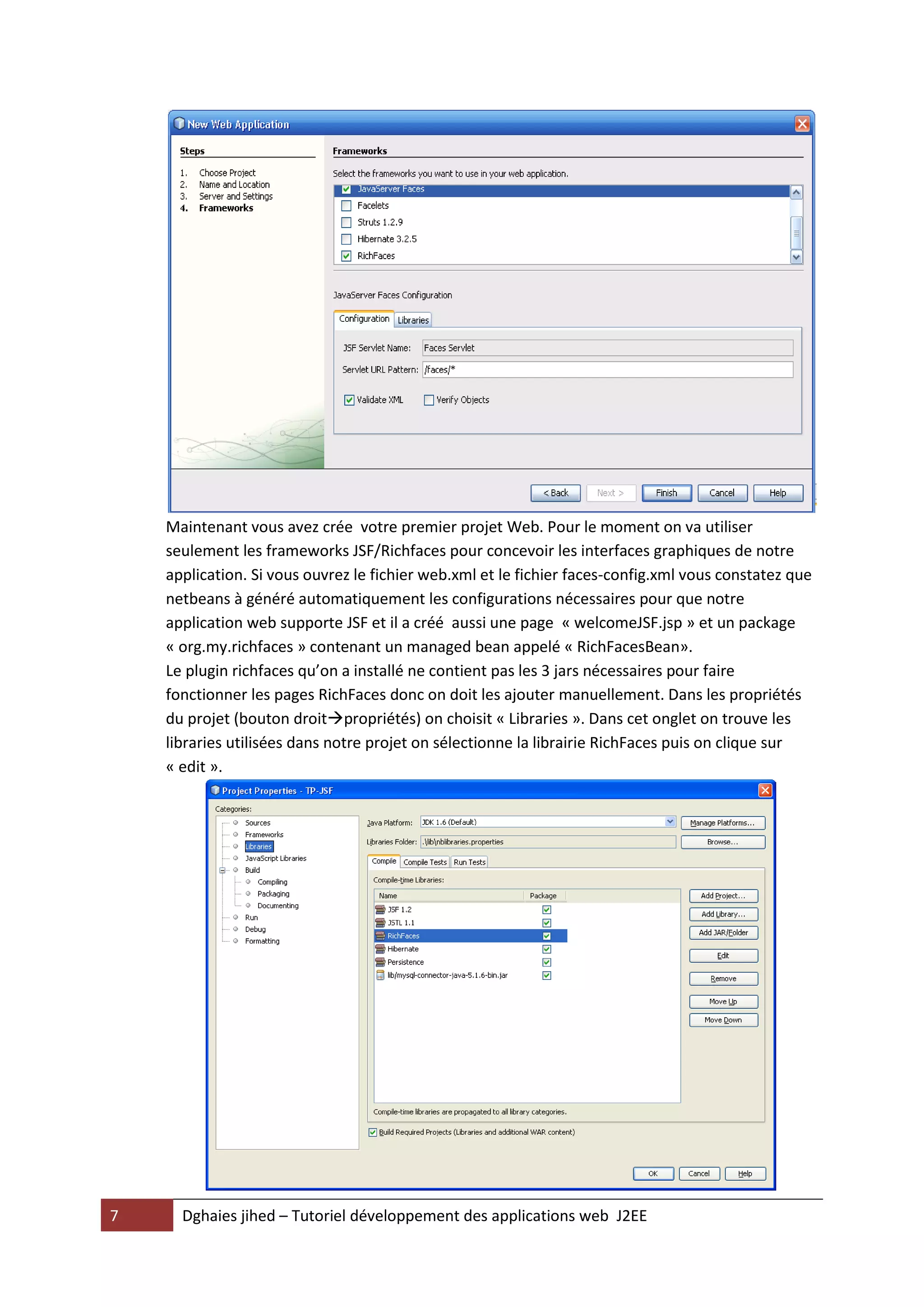Maintenant vous avez crée votre premier projet Web. Pour le moment on va utiliser
    seulement les frameworks JSF/Richfaces pour concevoir les interfaces graphiques de notre
    application. Si vous ouvrez le fichier web.xml et le fichier faces-config.xml vous constatez que
    netbeans à généré automatiquement les configurations nécessaires pour que notre
    application web supporte JSF et il a créé aussi une page « welcomeJSF.jsp » et un package
    « org.my.richfaces » contenant un managed bean appelé « RichFacesBean».
    Le plugin richfaces qu’on a installé ne contient pas les 3 jars nécessaires pour faire
    fonctionner les pages RichFaces donc on doit les ajouter manuellement. Dans les propriétés
    du projet (bouton droitpropriétés) on choisit « Libraries ». Dans cet onglet on trouve les
    libraries utilisées dans notre projet on sélectionne la librairie RichFaces puis on clique sur
    « edit ».




7     Dghaies jihed – Tutoriel développement des applications web J2EE
 