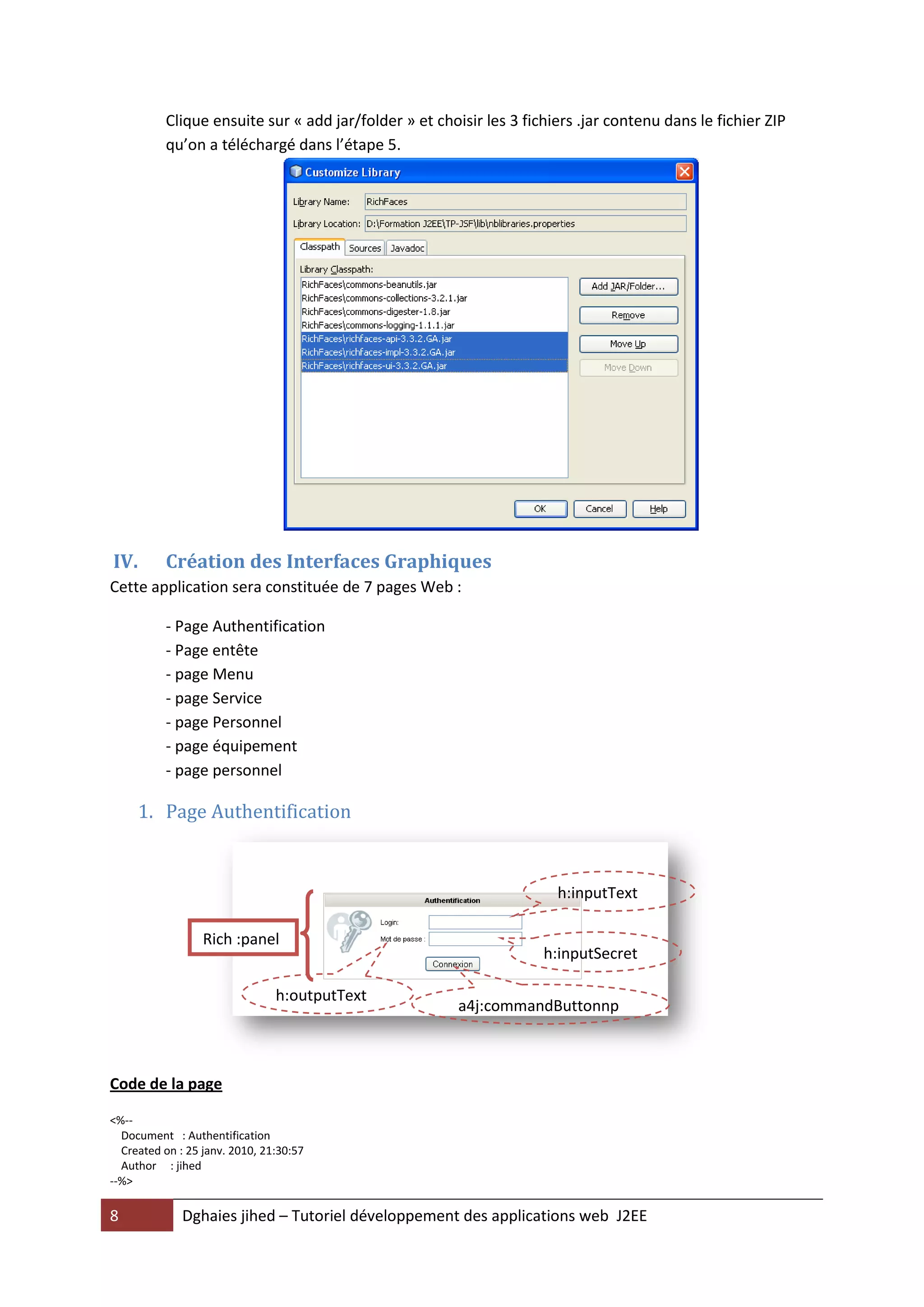 Clique ensuite sur « add jar/folder » et choisir les 3 fichiers .jar contenu dans le fichier ZIP
          qu’on a téléchargé dans l’étape 5.




IV.       Création des Interfaces Graphiques
Cette application sera constituée de 7 pages Web :

          - Page Authentification
          - Page entête
          - page Menu
          - page Service
          - page Personnel
          - page équipement
          - page personnel

     1. Page Authentification


                                                                      h:inputText

                  Rich :panel
                                                                    h:inputSecret

                                h:outputText
                                                       a4j:commandButtonnp
                                                       utSecret


Code de la page

<%--
  Document : Authentification
  Created on : 25 janv. 2010, 21:30:57
  Author : jihed
--%>

8             Dghaies jihed – Tutoriel développement des applications web J2EE
 