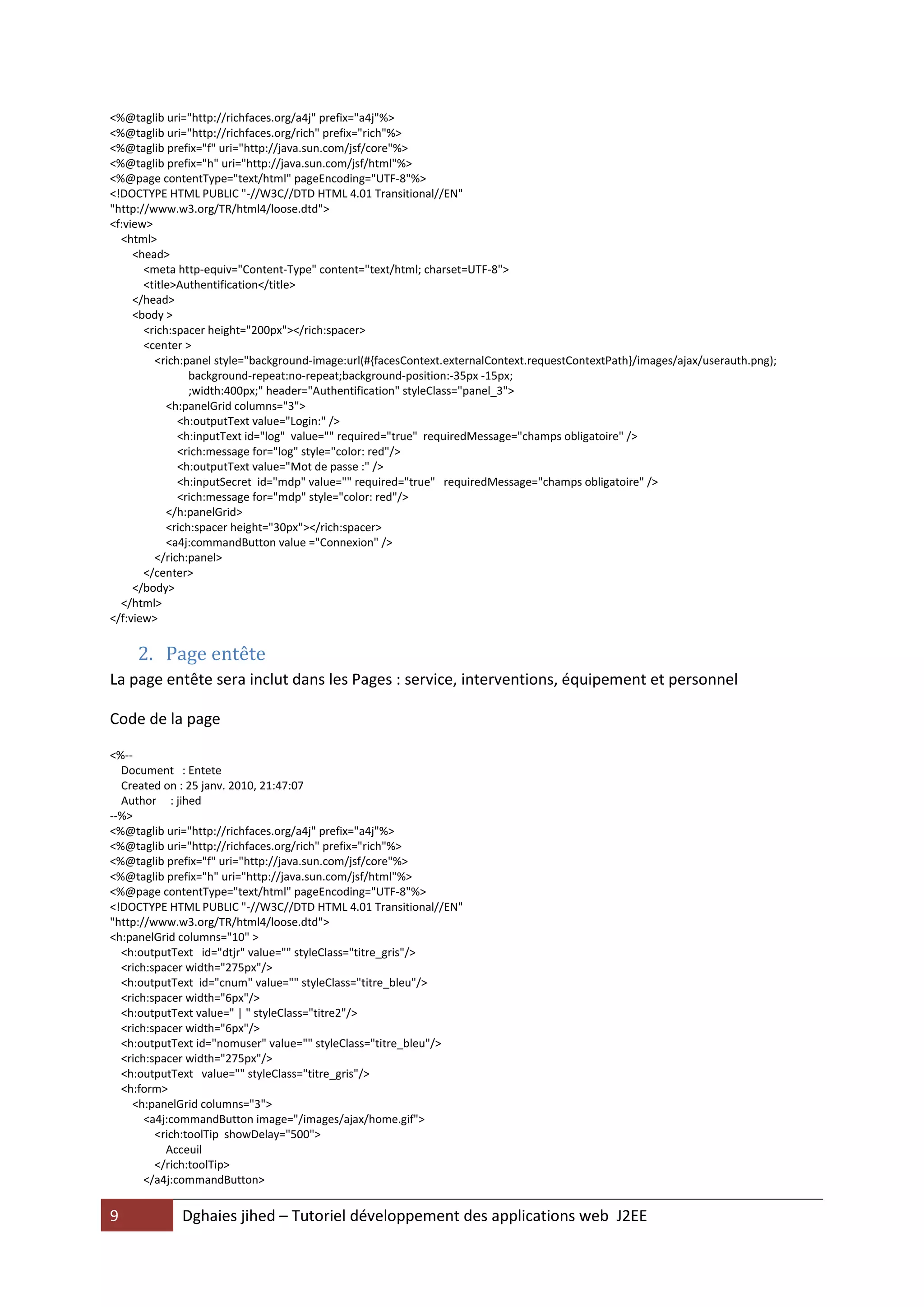 <%@taglib uri="http://richfaces.org/a4j" prefix="a4j"%>
<%@taglib uri="http://richfaces.org/rich" prefix="rich"%>
<%@taglib prefix="f" uri="http://java.sun.com/jsf/core"%>
<%@taglib prefix="h" uri="http://java.sun.com/jsf/html"%>
<%@page contentType="text/html" pageEncoding="UTF-8"%>
<!DOCTYPE HTML PUBLIC "-//W3C//DTD HTML 4.01 Transitional//EN"
"http://www.w3.org/TR/html4/loose.dtd">
<f:view>
  <html>
     <head>
       <meta http-equiv="Content-Type" content="text/html; charset=UTF-8">
       <title>Authentification</title>
     </head>
     <body >
       <rich:spacer height="200px"></rich:spacer>
       <center >
         <rich:panel style="background-image:url(#{facesContext.externalContext.requestContextPath}/images/ajax/userauth.png);
                 background-repeat:no-repeat;background-position:-35px -15px;
                 ;width:400px;" header="Authentification" styleClass="panel_3">
            <h:panelGrid columns="3">
              <h:outputText value="Login:" />
              <h:inputText id="log" value="" required="true" requiredMessage="champs obligatoire" />
              <rich:message for="log" style="color: red"/>
              <h:outputText value="Mot de passe :" />
              <h:inputSecret id="mdp" value="" required="true" requiredMessage="champs obligatoire" />
              <rich:message for="mdp" style="color: red"/>
            </h:panelGrid>
            <rich:spacer height="30px"></rich:spacer>
            <a4j:commandButton value ="Connexion" />
         </rich:panel>
       </center>
     </body>
  </html>
</f:view>


     2. Page entête
La page entête sera inclut dans les Pages : service, interventions, équipement et personnel

Code de la page

<%--
  Document : Entete
  Created on : 25 janv. 2010, 21:47:07
  Author : jihed
--%>
<%@taglib uri="http://richfaces.org/a4j" prefix="a4j"%>
<%@taglib uri="http://richfaces.org/rich" prefix="rich"%>
<%@taglib prefix="f" uri="http://java.sun.com/jsf/core"%>
<%@taglib prefix="h" uri="http://java.sun.com/jsf/html"%>
<%@page contentType="text/html" pageEncoding="UTF-8"%>
<!DOCTYPE HTML PUBLIC "-//W3C//DTD HTML 4.01 Transitional//EN"
"http://www.w3.org/TR/html4/loose.dtd">
<h:panelGrid columns="10" >
  <h:outputText id="dtjr" value="" styleClass="titre_gris"/>
  <rich:spacer width="275px"/>
  <h:outputText id="cnum" value="" styleClass="titre_bleu"/>
  <rich:spacer width="6px"/>
  <h:outputText value=" | " styleClass="titre2"/>
  <rich:spacer width="6px"/>
  <h:outputText id="nomuser" value="" styleClass="titre_bleu"/>
  <rich:spacer width="275px"/>
  <h:outputText value="" styleClass="titre_gris"/>
  <h:form>
    <h:panelGrid columns="3">
       <a4j:commandButton image="/images/ajax/home.gif">
         <rich:toolTip showDelay="500">
           Acceuil
         </rich:toolTip>
       </a4j:commandButton>


9            Dghaies jihed – Tutoriel développement des applications web J2EE
 