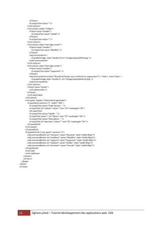 </f:facet>
            <h:outputText value="" />
         </rich:column>
         <rich:column width="230px">
            <f:facet name="header">
              <h:outputText value="Libellé" />
            </f:facet>
            <h:outputText value="" />
         </rich:column>
         <rich:column style="text-align:center">
            <f:facet name="header">
              <h:outputText value="Modifier" />
            </f:facet>
            <a4j:commandLink >
              <h:graphicImage style="border:0"url="/images/ajax/edit16.png" />
            </a4j:commandLink>
         </rich:column>
         <rich:column style="text-align:center">
            <f:facet name="header">
              <h:outputText value="Supprimer" />
            </f:facet>
            <a4j:commandLink onclick="if(confirm('Voulez vous confirmer la suppression?') == false ) return false;" >
              <h:graphicImage style="border:0" url="/images/ajax/delete16.png" />
            </a4j:commandLink>
         </rich:column>
         <f:facet name="footer">
            <rich:datascroller />
         </f:facet>
         </rich:dataTable>
       </rich:panel>
       <rich:panel header="Informations générales">
         <h:panelGrid columns="2" width="350" >
            <h:outputText value="Code Service : " />
            <h:inputText id="codserv" value=""size="25" maxlength="30">
            </h:inputText>
            <h:outputText value="Libellé : " />
            <h:inputText value="" id="libserv" size="25" maxlength="30" />
            <h:outputText value="Description : " />
            <h:inputText id="descrserv" value="" size="25" maxlength="50" />
         </h:panelGrid>
       </rich:panel>
       </h:panelGrid>
       <h:panelGrid id="crud_panel" columns="5">
         <a4j:commandButton id="nouvserv" value="Nouveau" style="width:85px"/>
         <a4j:commandButton id="modifserv" value="Modifier" style="width:85px"/>
         <a4j:commandButton id="suppserv" value="Supprimer" style="width:85px"/>
         <a4j:commandButton id="validserv" value="Valider" style="width:85px"/>
         <a4j:commandButton id="annulserv" value="Annuler" style="width:85px"/>
       </h:panelGrid>
       </rich:tab>
       </rich:tabPanel>
     </center>
     </h:form>
  </body>
</html>
</f:view>




12            Dghaies jihed – Tutoriel développement des applications web J2EE
 