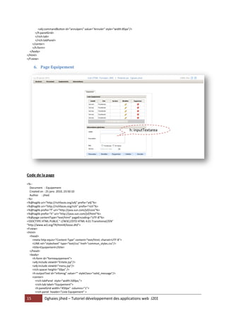 <a4j:commandButton id="annulpers" value="Annuler" style="width:85px"/>
       </h:panelGrid>
       </rich:tab>
       </rich:tabPanel>
     </center>
     </h:form>
  </body>
</html>
</f:view>

     6. Page Equipement




                                                                             h: inputTextarea




Code de la page

<%--
  Document : Equipement
  Created on : 25 janv. 2010, 23:50:10
  Author : jihed
--%>
<%@taglib uri="http://richfaces.org/a4j" prefix="a4j"%>
<%@taglib uri="http://richfaces.org/rich" prefix="rich"%>
<%@taglib prefix="f" uri="http://java.sun.com/jsf/core"%>
<%@taglib prefix="h" uri="http://java.sun.com/jsf/html"%>
<%@page contentType="text/html" pageEncoding="UTF-8"%>
<!DOCTYPE HTML PUBLIC "-//W3C//DTD HTML 4.01 Transitional//EN"
"http://www.w3.org/TR/html4/loose.dtd">
<f:view>
<html>
  <head>
     <meta http-equiv="Content-Type" content="text/html; charset=UTF-8">
     <LINK rel="stylesheet" type="text/css" href="commun_styles.css"/>
     <title>Equipement</title>
  </head>
  <body>
     <h:form id="formequipement">
     <a4j:include viewId="Entete.jsp"/>
     <a4j:include viewId="menu.jsp"/>
     <rich:spacer height="50px" />
     <h:outputText id="infomsg" value="" styleClass="valid_message"/>
     <center>
       <rich:tabPanel style="width:500px;">
       <rich:tab label="Equipement">
       <h:panelGrid width="450px" columns="1">
       <rich:panel header="Liste Equipement" >

15           Dghaies jihed – Tutoriel développement des applications web J2EE
 