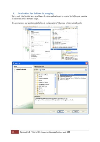 V.     Génération des fichiers de mapping
Après avoir crée les interfaces graphiques de notre application on va générer les fichiers de mapping
et les classes entité de notre projet.

On commencera par la création de fichier de configuration d’Hibernate « hibernate.cfg.xml »




19        Dghaies jihed – Tutoriel développement des applications web J2EE
 