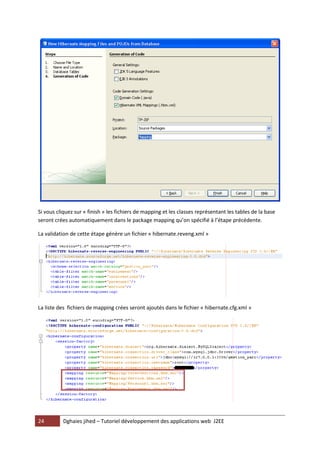 Si vous cliquez sur « finish » les fichiers de mapping et les classes représentant les tables de la base
seront crées automatiquement dans le package mapping qu’on spécifié à l’étape précédente.

La validation de cette étape génère un fichier « hibernate.reveng.xml »




La liste des fichiers de mapping crées seront ajoutés dans le fichier « hibernate.cfg.xml »




24        Dghaies jihed – Tutoriel développement des applications web J2EE
 