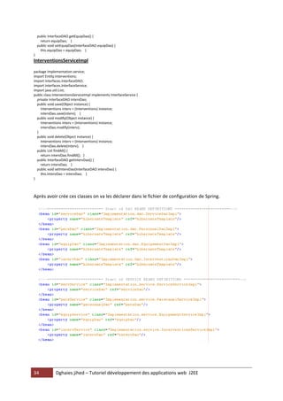 public InterfaceDAO getEquipDao() {
      return equipDao; }
    public void setEquipDao(InterfaceDAO equipDao) {
      this.equipDao = equipDao; }
}
InterventionsServiceImpl

package Implementation.service;
import Entity.Interventions;
import Interfaces.InterfaceDAO;
import Interfaces.InterfaceService;
import java.util.List;
public class InterventionsServiceImpl implements InterfaceService {
  private InterfaceDAO intervDao;
  public void save(Object instance) {
    Interventions interv = (Interventions) instance;
    intervDao.save(interv); }
  public void modify(Object instance) {
    Interventions interv = (Interventions) instance;
    intervDao.modify(interv);
  }
  public void delete(Object instance) {
    Interventions interv = (Interventions) instance;
    intervDao.delete(interv); }
  public List findAll() {
    return intervDao.findAll(); }
  public InterfaceDAO getIntervDao() {
    return intervDao; }
  public void setIntervDao(InterfaceDAO intervDao) {
    this.intervDao = intervDao; }
}



Après avoir crée ces classes on va les déclarer dans le fichier de configuration de Spring.




34             Dghaies jihed – Tutoriel développement des applications web J2EE
 
