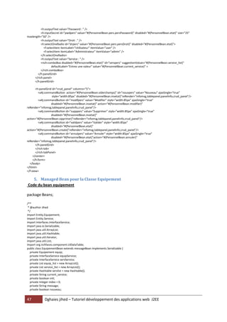<h:outputText value="Password : " />
          <h:inputSecret id="pwdpers" value="#{PersonnelBean.pers.persPassword}" disabled="#{PersonnelBean.etat}" size="25"
maxlength="50" />
          <h:outputText value="Droit : " />
          <h:selectOneRadio id="drpers" value="#{PersonnelBean.pers.persDroit}" disabled="#{PersonnelBean.etat}">
            <f:selectItem itemLabel="Utilisateur" itemValue="user" />
            <f:selectItem itemLabel="Administrateur" itemValue="admin" />
          </h:selectOneRadio>
          <h:outputText value="Service : " />
          <rich:comboBox disabled="#{PersonnelBean.etat}" id="servpers" suggestionValues="#{PersonnelBean.service_list}"
                   defaultLabel="Entrez une valeur" value="#{PersonnelBean.current_service}" >
          </rich:comboBox>
       </h:panelGrid>
     </rich:panel>
     </h:panelGrid>

       <h:panelGrid id="crud_panel" columns="5">
         <a4j:commandButton action="#{PersonnelBean.viderchamps}" id="nouvpers" value="Nouveau" ajaxSingle="true"
                    style="width:85px" disabled="#{PersonnelBean.invetat}"reRender="infomsg,tablepanel,panelinfo,crud_panel"/>
         <a4j:commandButton id="modifpers" value="Modifier" style="width:85px" ajaxSingle="true"
                   disabled="#{PersonnelBean.invetat}" action="#{PersonnelBean.modifier}"
reRender="infomsg,tablepanel,panelinfo,crud_panel"/>
         <a4j:commandButton id="supppers" value="Supprimer" style="width:85px" ajaxSingle="true"
                   disabled="#{PersonnelBean.invetat}"
action="#{PersonnelBean.sipprimer}"reRender="infomsg,tablepanel,panelinfo,crud_panel"/>
         <a4j:commandButton id="validpers" value="Valider" style="width:85px"
                   disabled="#{PersonnelBean.etat}"
action="#{PersonnelBean.create}"reRender="infomsg,tablepanel,panelinfo,crud_panel"/>
         <a4j:commandButton id="annulpers" value="Annuler" style="width:85px" ajaxSingle="true"
                   disabled="#{PersonnelBean.etat}"action="#{PersonnelBean.annuler}"
reRender="infomsg,tablepanel,panelinfo,crud_panel"/>
       </h:panelGrid>
       </rich:tab>
       </rich:tabPanel>
     </center>
     </h:form>
  </body>
</html>
</f:view>

   5. Managed Bean pour la Classe Equipement
Code du bean equipement

package Beans;

/**
 * @author Jihed
 */
import Entity.Equipement;
import Entity.Service;
import Interfaces.InterfaceService;
import java.io.Serializable;
import java.util.ArrayList;
import java.util.Hashtable;
import java.util.Iterator;
import java.util.List;
import org.richfaces.component.UIDataTable;
public class EquipementBean extends messageBean implements Serializable {
   private Equipement equip;
   private InterfaceService equipService;
   private InterfaceService servService;
   private List equip_list = new ArrayList();
   private List service_list = new ArrayList();
   private Hashtable servlist = new Hashtable();
   private String current_service;
   private boolean init;
   private Integer index = 0;
   private String message;
   private boolean nouveau;


47           Dghaies jihed – Tutoriel développement des applications web J2EE
 