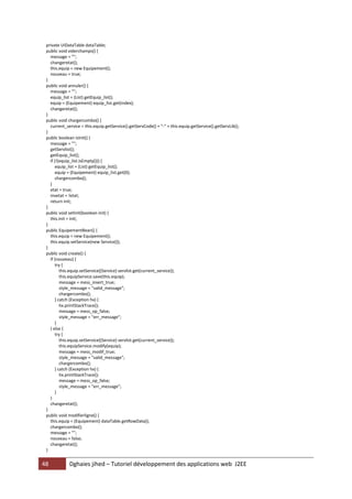 private UIDataTable dataTable;
 public void viderchamps() {
   message = "";
   changeretat();
   this.equip = new Equipement();
   nouveau = true;
 }
 public void annuler() {
   message = "";
   equip_list = (List) getEquip_list();
   equip = (Equipement) equip_list.get(index);
   changeretat();
 }
 public void chargercombo() {
   current_service = this.equip.getService().getServCode() + "-" + this.equip.getService().getServLib();
 }
 public boolean isInit() {
   message = "";
   getServlist();
   getEquip_list();
   if (!(equip_list.isEmpty())) {
      equip_list = (List) getEquip_list();
      equip = (Equipement) equip_list.get(0);
      chargercombo();
   }
   etat = true;
   invetat = !etat;
   return init;
 }
 public void setInit(boolean init) {
   this.init = init;
 }
 public EquipementBean() {
   this.equip = new Equipement();
   this.equip.setService(new Service());
 }
 public void create() {
   if (nouveau) {
      try {
         this.equip.setService((Service) servlist.get(current_service));
         this.equipService.save(this.equip);
         message = mess_insert_true;
         style_message = "valid_message";
         chargercombo();
      } catch (Exception hx) {
         hx.printStackTrace();
         message = mess_op_false;
         style_message = "err_message";
      }
   } else {
      try {
         this.equip.setService((Service) servlist.get(current_service));
         this.equipService.modify(equip);
         message = mess_modif_true;
         style_message = "valid_message";
         chargercombo();
      } catch (Exception hx) {
         hx.printStackTrace();
         message = mess_op_false;
         style_message = "err_message";
      }
   }
   changeretat();
 }
 public void modifierligne() {
   this.equip = (Equipement) dataTable.getRowData();
   chargercombo();
   message = "";
   nouveau = false;
   changeretat();
 }


48           Dghaies jihed – Tutoriel développement des applications web J2EE
 