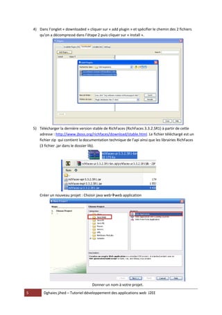 4) Dans l’onglet « downloaded » cliquer sur « add plugin » et spécifier le chemin des 2 fichiers
       qu’on a décompressé dans l’étape 2 puis cliquer sur « Install ».




    5) Télécharger la dernière version stable de RichFaces (RichFaces 3.3.2.SR1) à partir de cette
       adresse : http://www.jboss.org/richfaces/download/stable.html. Le fichier téléchargé est un
       fichier zip qui contient la documentation technique de l’api ainsi que les librairies RichFaces
       (3 fichier .jar dans le dossier lib).




        Créer un nouveau projet : Choisir java webweb application




                                        Donner un nom à votre projet.
5         Dghaies jihed – Tutoriel développement des applications web J2EE
 