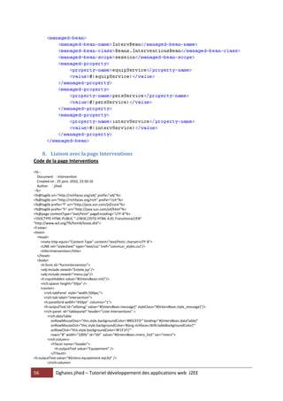 8. Liaison avec la page Interventions
Code de la page Interventions

<%--
  Document : Intervention
  Created on : 25 janv. 2010, 23:50:10
  Author : jihed
--%>
<%@taglib uri="http://richfaces.org/a4j" prefix="a4j"%>
<%@taglib uri="http://richfaces.org/rich" prefix="rich"%>
<%@taglib prefix="f" uri="http://java.sun.com/jsf/core"%>
<%@taglib prefix="h" uri="http://java.sun.com/jsf/html"%>
<%@page contentType="text/html" pageEncoding="UTF-8"%>
<!DOCTYPE HTML PUBLIC "-//W3C//DTD HTML 4.01 Transitional//EN"
"http://www.w3.org/TR/html4/loose.dtd">
<f:view>
<html>
  <head>
     <meta http-equiv="Content-Type" content="text/html; charset=UTF-8">
     <LINK rel="stylesheet" type="text/css" href="commun_styles.css"/>
     <title>Intervention</title>
  </head>
  <body>
     <h:form id="formintervention">
     <a4j:include viewId="Entete.jsp"/>
     <a4j:include viewId="menu.jsp"/>
     <h:inputHidden value="#{IntervBean.init}"/>
     <rich:spacer height="50px" />
     <center>
       <rich:tabPanel style="width:500px;">
       <rich:tab label="Intervention">
       <h:panelGrid width="450px" columns="1">
       <h:outputText id="infomsg" value="#{IntervBean.message}" styleClass="#{IntervBean.style_message}"/>
       <rich:panel id="tablepanel" header="Liste Interventions" >
          <rich:dataTable
            onRowMouseOver="this.style.backgroundColor='#B5CEFD'" binding="#{IntervBean.dataTable}"
            onRowMouseOut="this.style.backgroundColor='#{org.richfaces.SKIN.tableBackgroundColor}'"
            onRowClick="this.style.backgroundColor='#F1F1F1'"
            rows="8" width="100%" id="tbl" value="#{IntervBean.interv_list}" var="interv">
          <rich:column>
            <f:facet name="header">
               <h:outputText value="Equipement" />
            </f:facet>
<h:outputText value="#{interv.equipement.eqLib}" />
          </rich:column>

56           Dghaies jihed – Tutoriel développement des applications web J2EE
 