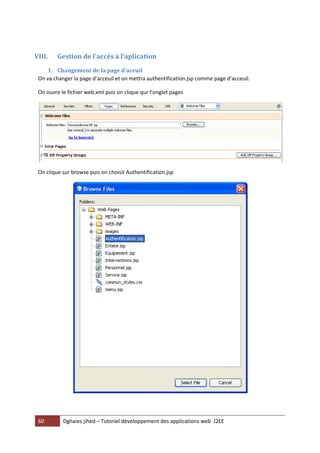 VIII.    Gestion de l’accés à l’aplication
    1. Changement de la page d’aceuil
 On va changer la page d’acceuil et on mettra authentification.jsp comme page d’acceuil.

 On ouvre le fichier web.xml puis on clique qur l’onglet pages




 On clique sur browse puis on choisit Authentification.jsp




 60        Dghaies jihed – Tutoriel développement des applications web J2EE
 