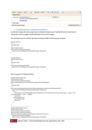 2. Création du bean «AuthenticationBean »
La derniére étape de notre projet sera la création du bean pour l’authentification et de faire la
redirection entre la page d’authentification et les autres pages.

On commence par la création des deux interfaces DAO et Service pour ce bean.

package Interfaces;
/**
* @author Jihed
 */
import Entity.Personnel;
public interface AuthenticationService {
  public Personnel findByLoginAndPassword(String login, String pass);
}



package Interfaces;
import Entity.Personnel;
/**
* @author Jihed
 */
public interface AuthenticationDAO {
  public Personnel findByLoginAndPassword(String login, String pass);
}



Puis on passe à l’implémentation

package Implementation.dao;
import Entity.Personnel;
import Interfaces.AuthenticationDAO;
import org.springframework.orm.hibernate3.support.HibernateDaoSupport;
/**
 * @author Jihed
 */
public class AuthenticationDaoImpl extends HibernateDaoSupport implements AuthenticationDAO {
   public Personnel findByLoginAndPassword(String login, String pass) {
      try {
         Personnel pers = (Personnel) getHibernateTemplate().find(" from Personnel pers where pers.persLogin ='" + login + "' and
pers.persPassword ='" + pass + "'").get(0);
         return pers;
      } catch (Exception re) {
         re.printStackTrace();
         return null;
      }
   }
}
-------------------------------------------------
package Implementation.service;
import Entity.Personnel;
import Interfaces.AuthenticationDAO;
import Interfaces.AuthenticationService;
public class AuthenticationServiceImpl implements AuthenticationService {
   private AuthenticationDAO loginDao;
   public Personnel findByLoginAndPassword(String login, String pass) {


61            Dghaies jihed – Tutoriel développement des applications web J2EE
 