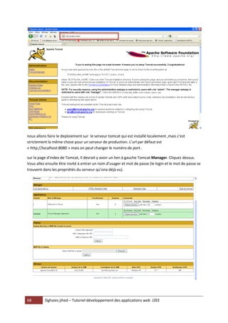 nous allons faire le deploiement sur le serveur tomcat qui est installé localement ,mais c'est
strictement la même chose pour un serveur de production. L’url par défaut est
« http://localhost:8080 » mais on peut changer le numéro de port .

sur la page d'index de Tomcat, Il devrait y avoir un lien à gauche Tomcat Manager. Cliquez dessus.
Vous allez ensuite être invité à entrer un nom d'usager et mot de passe (le login et le mot de passe se
trouvent dans les propriétés du serveur qu’ona déjà vu).




68        Dghaies jihed – Tutoriel développement des applications web J2EE
 
