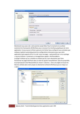 Maintenant vous avez crée votre premier projet Web. Pour le moment on va utiliser
    seulement les frameworks JSF/Richfaces pour concevoir les interfaces graphiques de notre
    application. Si vous ouvrez le fichier web.xml et le fichier faces-config.xml vous constatez que
    netbeans à généré automatiquement les configurations nécessaires pour que notre
    application web supporte JSF et il a créé aussi une page « welcomeJSF.jsp » et un package
    « org.my.richfaces » contenant un managed bean appelé « RichFacesBean».
    Le plugin richfaces qu’on a installé ne contient pas les 3 jars nécessaires pour faire
    fonctionner les pages RichFaces donc on doit les ajouter manuellement. Dans les propriétés
    du projet (bouton droitpropriétés) on choisit « Libraries ». Dans cet onglet on trouve les
    libraries utilisées dans notre projet on sélectionne la librairie RichFaces puis on clique sur
    « edit ».




7     Dghaies jihed – Tutoriel développement des applications web J2EE
 