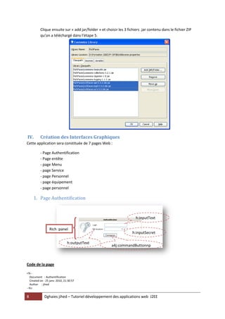 Clique ensuite sur « add jar/folder » et choisir les 3 fichiers .jar contenu dans le fichier ZIP
          qu’on a téléchargé dans l’étape 5.




IV.       Création des Interfaces Graphiques
Cette application sera constituée de 7 pages Web :

          - Page Authentification
          - Page entête
          - page Menu
          - page Service
          - page Personnel
          - page équipement
          - page personnel

     1. Page Authentification


                                                                      h:inputText

                  Rich :panel
                                                                    h:inputSecret

                                h:outputText
                                                       a4j:commandButtonnp
                                                       utSecret


Code de la page

<%--
  Document : Authentification
  Created on : 25 janv. 2010, 21:30:57
  Author : jihed
--%>

8             Dghaies jihed – Tutoriel développement des applications web J2EE
 
