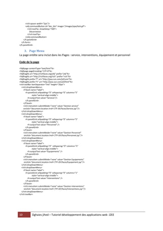 10 Dghaies jihed – Tutoriel développement des applications web J2EE 
<rich:spacer width="2px"/> 
<a4j:commandButton id="dec_btn" image="/images/ajax/lock.gif"> 
<rich:toolTip showDelay="500"> 
Déconnexion 
</rich:toolTip> 
</a4j:commandButton> 
</h:panelGrid> 
</h:form> 
</h:panelGrid> 
3. Page Menu 
La page entête sera inclut dans les Pages : service, interventions, équipement et personnel 
Code de la page 
<%@page contentType="text/html"%> 
<%@page pageEncoding="UTF-8"%> 
<%@taglib uri="http://richfaces.org/a4j" prefix="a4j"%> 
<%@taglib uri="http://richfaces.org/rich" prefix="rich"%> 
<%@taglib prefix="f" uri="http://java.sun.com/jsf/core"%> 
<%@taglib prefix="h" uri="http://java.sun.com/jsf/html"%> 
<rich:toolBar itemSeparator="line" height="20px"> 
<rich:dropDownMenu> 
<f:facet name="label"> 
<h:panelGrid cellpadding="0" cellspacing="0" columns="5" 
style="vertical-align:middle"> 
<h:outputText value="Services"/> 
</h:panelGrid> 
</f:facet> 
<rich:menuItem submitMode="none" value="Gestion service" 
onclick="document.location.href='/TP-JSF/faces/Service.jsp'"/> 
</rich:dropDownMenu> 
<rich:dropDownMenu> 
<f:facet name="label"> 
<h:panelGrid cellpadding="0" cellspacing="0" columns="5" 
style="vertical-align:middle"> 
<h:outputText value="Personnel" /> 
</h:panelGrid> 
</f:facet> 
<rich:menuItem submitMode="none" value="Gestion Personnel" 
onclick="document.location.href='/TP-JSF/faces/Personnel.jsp'"/> 
</rich:dropDownMenu> 
<rich:dropDownMenu> 
<f:facet name="label"> 
<h:panelGrid cellpadding="0" cellspacing="0" columns="5" 
style="vertical-align:middle"> 
<h:outputText value="Equipements" /> 
</h:panelGrid> 
</f:facet> 
<rich:menuItem submitMode="none" value="Gestion Equipements" 
onclick="document.location.href='/TP-JSF/faces/Equipement.jsp'"/> 
</rich:dropDownMenu> 
<rich:dropDownMenu> 
<f:facet name="label"> 
<h:panelGrid cellpadding="0" cellspacing="0" columns="1" 
style="vertical-align:middle"> 
<h:outputText value="Interventions" /> 
</h:panelGrid> 
</f:facet> 
<rich:menuItem submitMode="none" value="Gestion Interventions" 
onclick="document.location.href='/TP-JSF/faces/Interventions.jsp'"/> 
</rich:dropDownMenu> 
</rich:toolBar>  